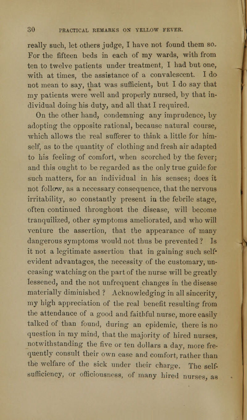 really such, let others judge, I have not found them so. For the fifteen beds in each of my wards, with from ten to twelve patients under treatment, I had but one, with at times, the assistance of a convalescent. I do not mean to say, that was sufficient, but I do say that my patients were well and properly nursed, by that in- dividual doing his duty, and all that I required. On the other hand, condemning any imprudence, by adopting the opposite rational, because natural course, which allows the real sufferer to think a little for him- self, as to the quantity of clothing and fresh air adapted to his feeling of comfort, when scorched by the fever; and this ought to be regarded as the only true guide for such matters, for an individual in his senses; does it not follow, as a necessary consequence, that the nervous irritability, so constantly present in the febrile stage, often continued Ihroughout the disease, will become tranquilized, other symptoms ameliorated, and who will venture the assertion, that the appearance of many dangerous symptoms would not thus be prevented ? Is it not a legitimate assertion that in gaining such self- evident advantages, the necessity of the customary, un- ceasing watching on the part of the nurse will be greatly lessened, and the not unfrequent changes in the disease materially diminished ? Acknowledging in all sincerity my high appreciation of the real benefit resulting from the attendance of a good and faithful nurse, more easily talked of than found, during an epidemic, there is no question in my mind, that the majority of hired nurses, notwithstanding the five or ten dollars a day, more fre- quently consult their own ease and comfort, rather than the welfare of the sick under their charge. The self- sufficiency, or officiousness, of many hired nurses as