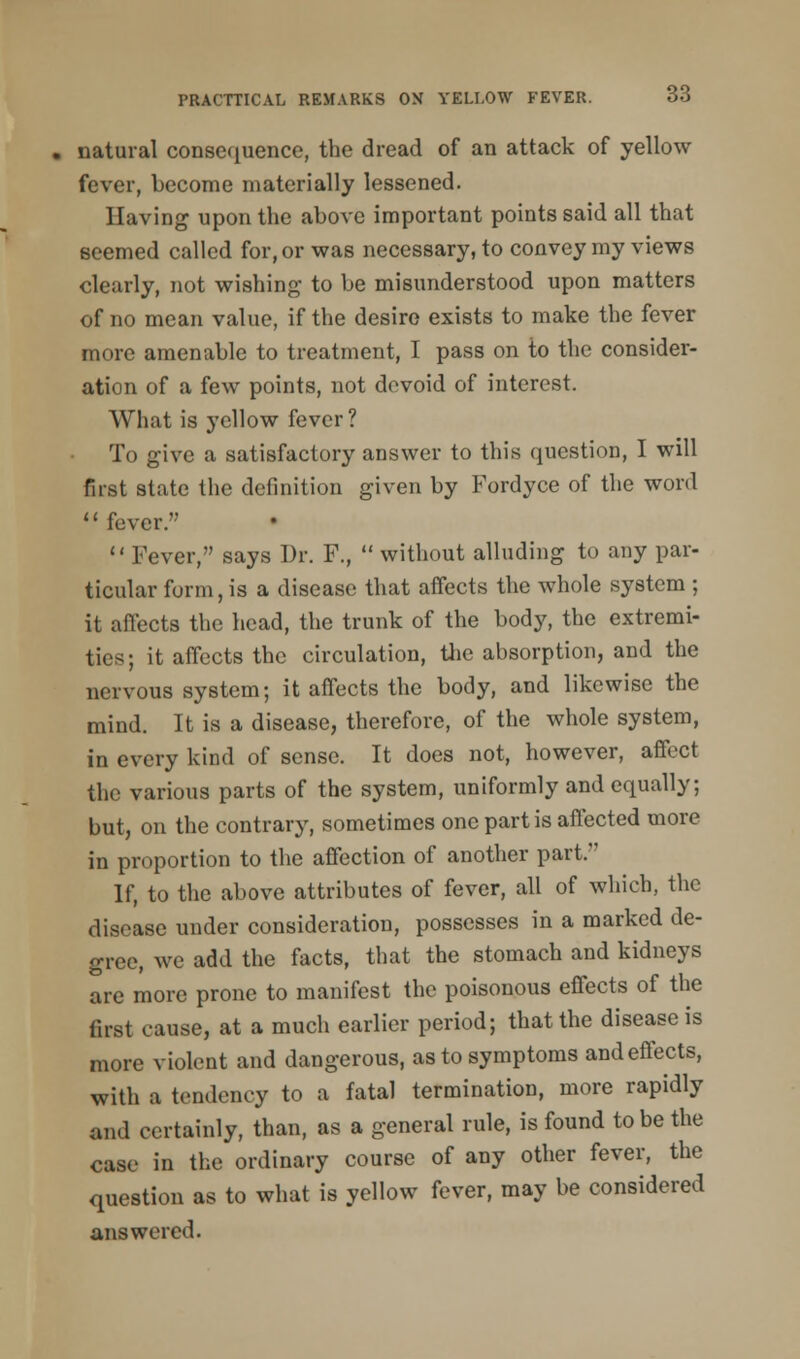 natural consequence, the dread of an attack of yellow fever, become materially lessened. Having upon the above important points said all that seemed called for, or was necessary, to convey my views clearly, not wishing to be misunderstood upon matters of no mean value, if the desire exists to make the fever more amenable to treatment, I pass on to the consider- ation of a few points, not devoid of interest. What is yellow fever? To give a satisfactory answer to this question, I will first state the definition given by Fordyce of the word fever. Fever, says Dr. F.,  without alluding to any par- ticular form, is a disease that affects the whole system ; it affects the head, the trunk of the body, the extremi- ties; it affects the circulation, the absorption, and the nervous system; it affects the body, and likewise the mind. It is a disease, therefore, of the whole system, in every kind of sense. It does not, however, affect the various parts of the system, uniformly and equally; but, on the contrary, sometimes one part is affected more in proportion to the affection of another part. If, to the above attributes of fever, all of which, the disease under consideration, possesses in a marked de- gree, we add the facts, that the stomach and kidneys are more prone to manifest the poisonous effects of the first cause, at a much earlier period; that the disease is more violent and dangerous, as to symptoms and effects, with a tendency to a fatal termination, more rapidly and certainly, than, as a general rule, is found to be the case in the ordinary course of any other fever, the question as to what is yellow fever, may be considered answered.