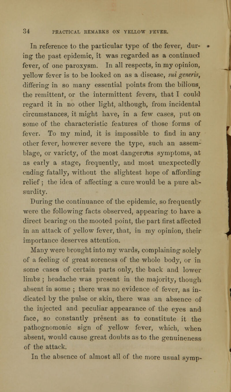 In reference to the particular type of the fever, dur- ing the past epidemic, it was regarded as a continued fever, of one paroxysm. In all respects, in my opinion, yellow fever is to be looked on as a disease, sui geiwis, differing in so many essential points from the bilious, the remittent, or the intermittent fevers, that I could regard it in no other light, although, from incidental circumstances, it might have, in a few cases, put on some of the characteristic features of those forms of fever. To my mind, it is impossible to find in any other fever, however severe the type, such an assem- blage, or variety, of the most dangerous symptoms, at as early a stage, frequently, and most unexpectedly ending fatally, without the slightest hope of affording relief; the idea of affecting a cure would be a pure ab- surdity. During the continuance of the epidemic, so frequently were the following facts observed, appearing to have a direct bearing on the mooted point, the part first affected in an attack of yellow fever, that, in my opinion, their importance deserves attention. Many were brought into my wards, complaining solely of a feeling of great soreness of the whole body, or in some cases of certain parts only, the back and lower limbs ; headache was present in the majority, though absent in some ; there was no evidence of fever, as in- dicated by the pulse or skin, there was an absence of the injected and peculiar appearance of the eyes and face, so constantly present as to constitute it the pathognomonic sign of yellow fever, which, when absent, would cause great doubts as to the genuineness of the attack. In the absence of almost all of the more usual symp-