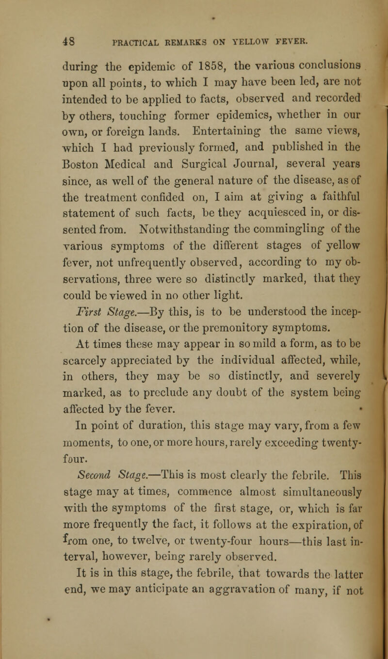 during the epidemic of 1858, the various conclusions upon all points, to which I may have been led, are not intended to be applied to facts, observed and recorded by others, touching former epidemics, whether in our own, or foreign lands. Entertaining the same views, which I had previously formed, and published in the Boston Medical and Surgical Journal, several years since, as well of the general nature of the disease, as of the treatment confided on, I aim at giving a faithful statement of such facts, be they acquiesced in, or dis- sented from. Notwithstanding the commingling of the various symptoms of the different stages of yellow fever, not unfrequently observed, according to my ob- servations, three were so distinctly marked, that they could be viewed in no other light. First Stage.—By this, is to be understood the incep- tion of the disease, or the premonitory symptoms. At times these may appear in so mild a form, as to be scarcely appreciated by the individual affected, while, in others, they may be so distinctly, and severely marked, as to preclude any doubt of the system being affected by the fever. In point of duration, this stage may vary, from a few moments, to one, or more hours, rarely exceeding twenty- four. Second Stage.—This is most clearly the febrile. This stage may at times, commence almost simultaneously with the symptoms of the first stage, or, which is far more frequently the fact, it follows at the expiration, of from one, to twelve, or twenty-four hours—this last in- terval, however, being rarely observed. It is in this stage, the febrile, that towards the latter end, we may anticipate an aggravation of many, if not