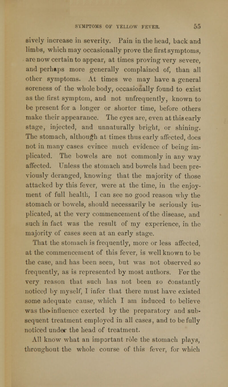 sively increase in severity. Pain in the head, back and limbs, which may occasionally prove the first symptoms, arc now certain to appear, at times proving very severe, and perhaps more generally complained of, than all other symptoms. At times we may have a general soreness of the whole body, occasionally found to exist as the first symptom, and not unfrequently, known to be present fur a longer or shorter time, before others make their appearance. The eyes are, even at this early stage, injected, and unnaturally bright, or shining. The stomach, although at times thus early affected, does not in many cases evince much evidence of being im- plicated. The bowels are not commonly in any way affected. Unless the stomach and bowels had been pre- viously deranged, knowing that the majority of those attacked by this fever, were at the time, in the enjoy- ment of full health, I can see no good reason why the stomach or bowels, should necessarily be seriously im- plicated, at the very commencement of the disease, and such in fact was the result of my experience, in the majority of cases seen at an early stage. That the stomach is frequently, more or less affected, at the commencement of this fever, is well known to be the case, and has been seen, but was not observed so frequently, as is represented by most authors. For the very reason that such has not been so Constantly noticed by myself, I infer that there must have existed some adequate cause, which I am induced to believe was the*influence exerted by the preparatory and sub- sequent treatment employed in all cases, and to be fully noticed under the head of treatment. All know what an important role the stomach plays, throughout the whole course of this fever, for which