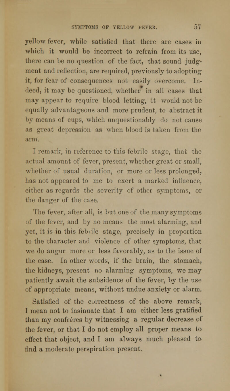 yellow fever, while satisfied that there are cases in which it would be incorrect to refrain from its use, there can be no question of the fact, that sound judg- ment and reflection, are required, previously to adopting it, for fear of consequences not easily overcome. In- deed, it may be questioned, whether in all cases that may appear to require blood letting, it would not be equally advantageous and more prudent, to abstract it by means of cups, which unquestionably do not cause as groat depression as when blood is taken from the arm. I remark, in reference to this febrile stage, that the actual amount of fever, present, whether great or small, whether of usual duration, or more or less prolonged, has not appeared to me to exert a marked influence, either as regards the severity of other symptoms, or the danger of the case. The fever, after all, is but one of the many symptoms of the lover, and by no means the most alarming, and yet, it is in this febiile stage, precisely in proportion to the character and violence of other symptoms, that we do augur more or less favorably, as to the issue of the case. In other words, if the brain, the stomach, the kidneys, present no alarming symptoms, we may patiently await the subsidence of the fever, by the use of appropriate means, without undue anxiety or alarm. Satisfied of the correctness of the above remark, I mean not to insinuate that I am either less gratified than my confreres by witnessing a regular decrease of the fever, or that I do not employ all proper means to effect that object, and I am always much pleased to find a moderate perspiration present.