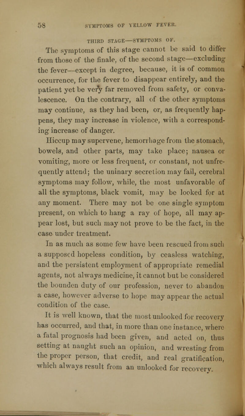 THIRD STAGE SYMPTOMS OV. The symptoms of this stage cannot be said to differ from those of the finale, of the second stage—excluding the fever—except in degree, because, it is of common occurrence, for the fever to disappear entirely, and the patient yet be ver*y far removed from safety, or conva- lescence. On the contra^, all of the other symptoms may continue, as they had been, or, as frequently hap- pens, they may increase in violence, with a correspond- ing increase of danger. Hiccup may supervene, hemorrhage from the stomach, bowels, and other parts, may take place; nausea or vomiting, more or less frequent, or constant, not unfrc- quently attend; the uninary secretion may fail, cerebral symptoms may follow, while, the most unfavorable of all the symptoms, black vomit, may be looked for at any moment. There may not be one single symptom present, on which to hang a ray of hope, all may ap- pear lost, but such may not prove to be the fact, in the case under treatment. In as much as some few have been rescued from such a supposed hopeless condition, by ceasless watching, and the persistent employment of appropriate remedial agents, not always medicine, it cannot but be considered the bounden duty of our profession, never to abandon a case, however adverse to hope may appear the actual condition of the case. It is well known, that the mostunlooked for recovery has occurred, and that, in more than one instance, where a fatal prognosis had been given, and acted on, thus setting at naught such an opinion, and wresting from the proper person, that credit, and real gratification, which always result from an unlooked for recovery.