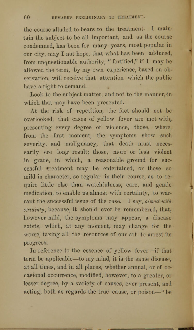 the course alluded to bears to the treatment. 1 main- tain the subject to be all important, and as the course condemned, has been for many years, most popular in our city, may I not hope, that what has been adduced, from unquestionable authority,  fortified, if I may be allowed the term, by my own experience, -based on ob- servation, will receive that attention which the public have a right to demand. Look to the subject matter, and not to the manner,-in which that may have been presented. At the risk of repetition, the fact should not be overlooked, that cases of yellow fever are met with, presenting every degree of violence, those, where, from the first moment, the symptoms show such severity, and malignancy, that death must neces- sarily ere long result; those, more or less violent in grade, in which, a reasonable ground for suc- cessful treatment may be entertained, or those so mild in character, so regular in their course, as to re- quire little else than watchfulness, care, and gentle medication, to enable us almost with certainty, to war- rant the successful issue of the case. I say, almost with certainly, because, it should ever be remembered, that, however mild, the symptoms may appear, a disease exists, which, at any moment, may change for the worse, taxing all the resources of our art to arrest its progress. In reference to the essence of yellow fever—if that term be applicable—to my mind, it is the same disease, at all times, and in all places, whether annual, or of oc- casional occurrence, modified, however, to a greater, or lesser degree, by a variety of causes, ever present, and acting, both as regards the true cause, or poison— be