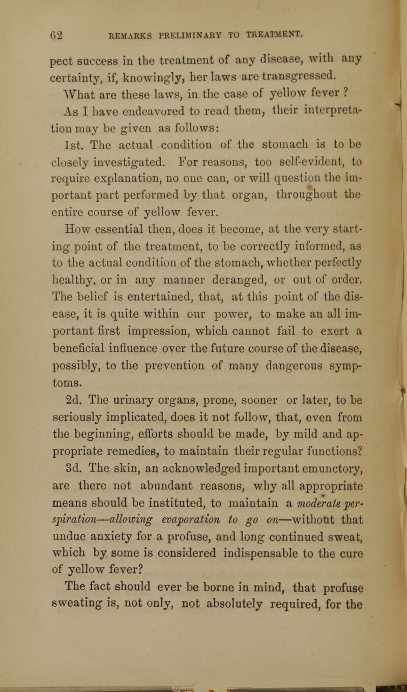 pect success in the treatment of any disease, with any certainty, if, knowingly, her laws are transgressed. What are these laws, in the case of yellow fever ? As I have endeavored to read them, their interpreta- tion may be given as follows: 1st. The actual condition of the stomach is to be closely investigated. For reasons, too self-evident, to require explanation, no one can, or will question the im- portant part performed by that organ, throughout the entire course of yellow fever. How essential then, does it become, at the very start- ing point of the treatment, to be correctly informed, as to the actual condition of the stomach, whether perfectly healthy, or in any manner deranged, or out of order. The belief is entertained, that, at this point of the dis- ease, it is quite within our power, to make an all im- portant first impression, which cannot fail to exert a beneficial influence over the future course of the disease, possibly, to the prevention of many dangerous symp- toms. 2d. The urinary organs, prone, sooner or later, to be seriously implicated, does it not follow, that, even from the beginning, efforts should be made, by mild and ap- propriate remedies, to maintain their regular functions? 3d. The skin, an acknowledged important emunctory, are there not abundant reasons, why all appropriate means should be instituted, to maintain a moderate per- spiration—allowing evaporation to go on—without that undue anxiety for a profuse, and long continued sweat, which by some is considered indispensable to the cure of yellow fever? The fact should ever be borne in mind, that profuse sweating is, not only, not absolutely required, for the
