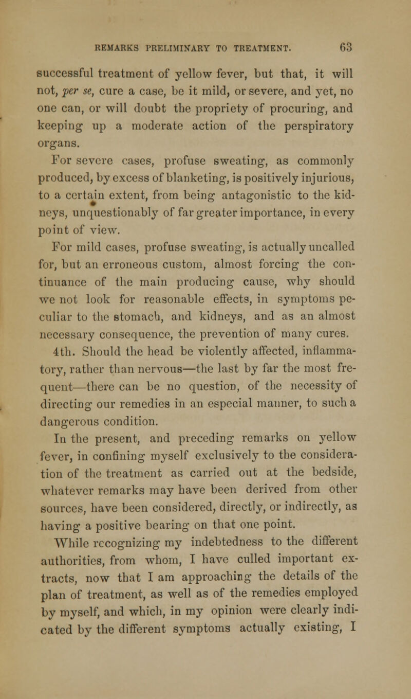 successful treatment of yellow fever, but that, it will not, per se, cure a case, be it mild, or severe, and yet, no one can, or will doubt the propriety of procuring, and keeping up a moderate action of the perspiratory organs. For severe cases, profuse sweating, as commonly produced, by excess of blanketing, is positively injurious, to a certain extent, from being antagonistic to the kid- neys, unquestionably of far greater importance, in every point of view. For mild cases, profuse sweating, is actually uncalled for, but an erroneous custom, almost forcing the con- tinuance of the main producing cause, why should we not look for reasonable effects, in symptoms pe- culiar to the stomach, and kidneys, and as an almost necessary consequence, the prevention of many cures. 4 th. Should the head be violently affected, inflamma- tory, rather than nervous—the last by far the most fre- quent—there can be no question, of the necessity of directing our remedies in an especial manner, to such a dangerous condition. In the present, and preceding remarks on yellow fever, in confining myself exclusively to the considera- tion of the treatment as carried out at the bedside, whatever remarks may have been derived from other sources, have been considered, directly, or indirectly, as having a positive bearing on that one point. While recognizing my indebtedness to the different authorities, from whom, I have culled important ex- tracts, now that I am approaching the details of the plan of treatment, as well as of the remedies employed by myself, and which, in my opinion were clearly indi- cated by the different symptoms actually existing, I