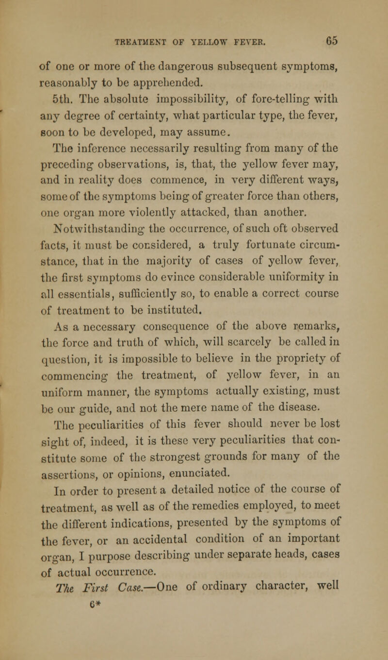 of one or more of the dangerous subsequent symptoms, reasonably to be apprehended. 5th. The absolute impossibility, of fore-telling with any degree of certainty, what particular type, the fever, soon to be developed, may assume. The inference necessarily resulting from many of the preceding observations, is, that, the yellow fever may, and in reality does commence, in very different ways, some of the symptoms being of greater force than others, one organ more violently attacked, than another. Notwithstanding the occurrence, of such oft observed facts, it must be considered, a truly fortunate circum- stance, that in the majority of cases of yellow fever, the first symptoms do evince considerable uniformity in all essentials, sufficiently so, to enable a correct course of treatment to be instituted. As a necessary consequence of the above remarks, the force and truth of which, will scarcely be called in question, it is impossible to believe in the propriety of commencing the treatment, of yellow fever, in an uniform manner, the symptoms actually existing, must be our guide, and not the mere name of the disease. The peculiarities of this fever should never be lost sight of, indeed, it is these very peculiarities that con- stitute some of the strongest grounds for many of the assertions, or opinions, enunciated. In order to present a detailed notice of the course of treatment, as well as of the remedies employed, to meet the different indications, presented by the symptoms of the fever, or an accidental condition of an important oro-an, I purpose describing under separate heads, cases of actual occurrence. The First Case.—One of ordinary character, well G*