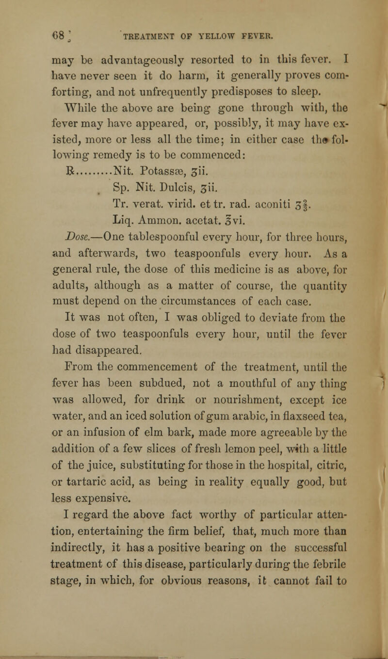 may be advantageously resorted to in this fever. I have never seen it do harm, it generally proves com- forting, and not unfrequently predisposes to sleep. While the above are being gone through with, the fever may have appeared, or, possibly, it may have ex- isted, more or less all the time; in either case th» fol- lowing remedy is to be commenced: B Nit. Potassre, ^ii. Sp. Nit. Dulcis, 3ii. Tr. verat. virid. ettr. rad. aconiti 5$, Liq. Amnion, acetat. 3vi. Dose.—One tablespoonful every hour, for three hours, and afterwards, two teaspoonfuls every hour. As a general rule, the dose of this medicine is as above, for adults, although as a matter of course, the quantity must depend on the circumstances of each case. It was not often, I was obliged to deviate from the dose of two teaspoonfuls every hour, until the fever had disappeared. From the commencement of the treatment, until the fever has been subdued, not a mouthful of any thing was allowed, for drink or nourishment, except ice water, and an iced solution of gum arabic, in flaxseed tea, or an infusion of elm bark, made more agreeable by the addition of a few slices of fresh lemon peel, with a little of the juice, substituting for those in the hospital, citric, or tartaric acid, as being in reality equally good, but less expensive. I regard the above fact worthy of particular atten- tion, entertaining the firm belief, that, much more than indirectly, it has a positive bearing on the successful treatment of this disease, particularly during the febrile stage, in which, for obvious reasons, it cannot fail to