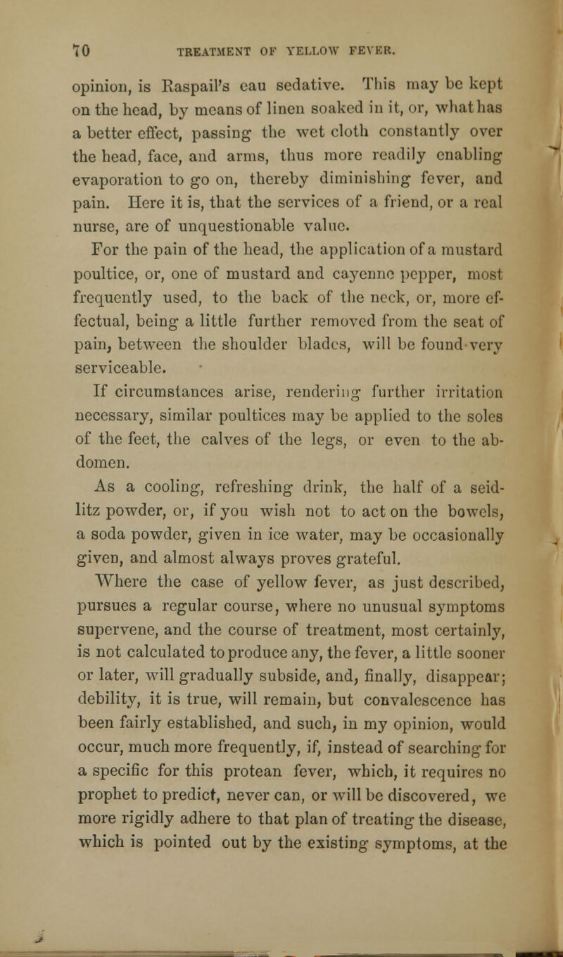 opinion, is Raspail's eau sedative. This may be kept on the head, by means of linen soaked in it, or, what has a better effect, passing the wet cloth constantly over the head, face, and arms, thus more readily enabling evaporation to go on, thereby diminishing fever, and pain. Here it is, that the services of a friend, or a real nurse, are of unquestionable value. For the pain of the head, the application of a mustard poultice, or, one of mustard and cayenne pepper, most frequently used, to the back of the neck, or, more ef- fectual, being a little further removed from the seat of pain, between the shoulder blades, will be found-very serviceable. If circumstances arise, rendering further irritation necessary, similar poultices may be applied to the soles of the feet, the calves of the legs, or even to the ab- domen. As a cooling, refreshing drink, the half of a seid- litz powder, or, if you wish not to act on the bowels, a soda powder, given in ice water, may be occasionally given, and almost always proves grateful. Where the case of yellow fever, as just described, pursues a regular course, where no unusual symptoms supervene, and the course of treatment, most certainly, is not calculated to produce any, the fever, a little sooner or later, will gradually subside, and, finally, disappear; debility, it is true, will remain, but convalescence has been fairly established, and such, in my opinion, would occur, much more frequently, if, instead of searching for a specific for this protean fever, which, it requires no prophet to predict, never can, or will be discovered, we more rigidly adhere to that plan of treating the disease, which is pointed out by the existing symptoms, at the