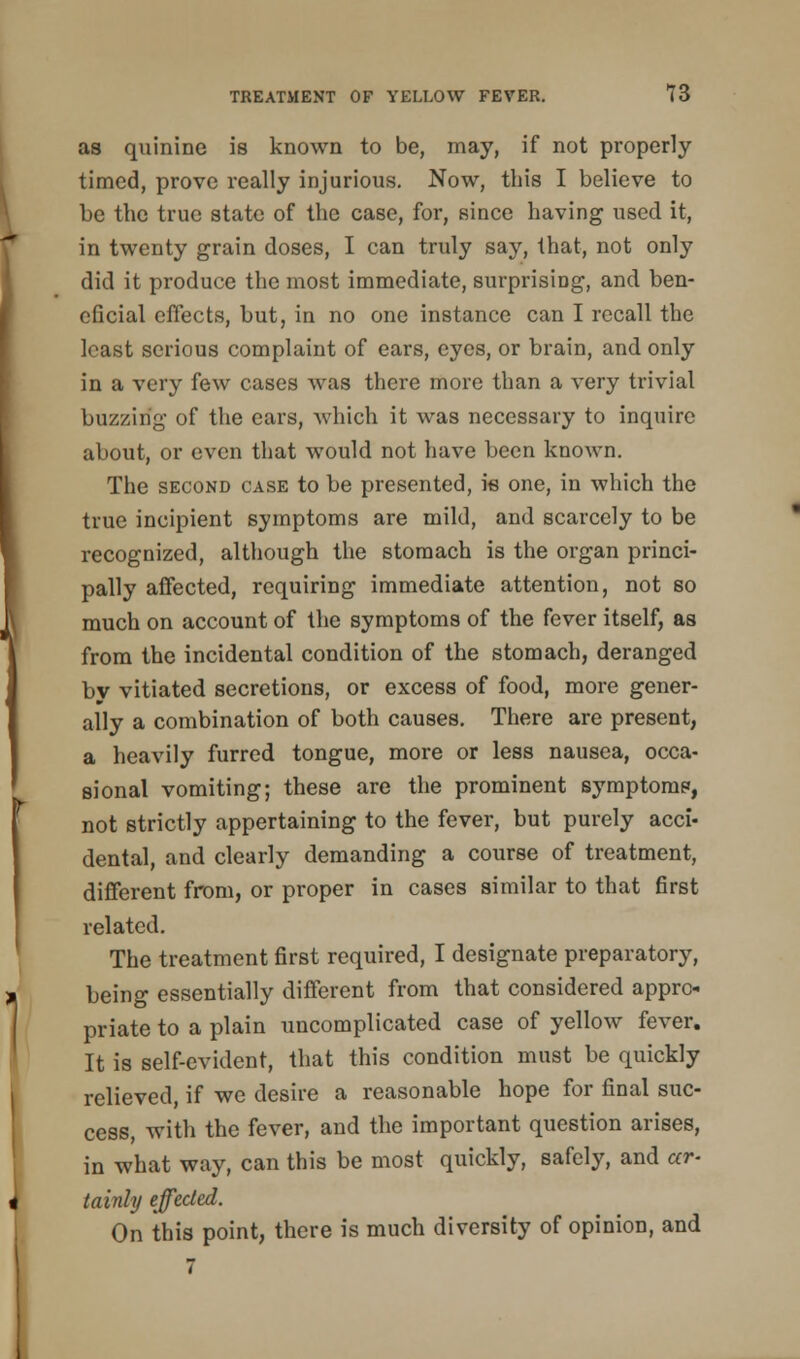 as quinine is known to be, may, if not properly- timed, prove really injurious. Now, this I believe to be the true state of the case, for, since having used it, in twenty grain doses, I can truly say, that, not only did it produce the most immediate, surprising, and ben- eficial effects, but, in no one instance can I recall the least serious complaint of ears, eyes, or brain, and only in a very few cases was there more than a very trivial buzzing of the ears, which it was necessary to inquire about, or even that would not have been known. The second case to be presented, is one, in which the true incipient symptoms are mild, and scarcely to be recognized, although the stomach is the organ princi- pally affected, requiring immediate attention, not so much on account of the symptoms of the fever itself, as from the incidental condition of the stomach, deranged by vitiated secretions, or excess of food, more gener- ally a combination of both causes. There are present, a heavily furred tongue, more or less nausea, occa- sional vomiting; these are the prominent symptoms, not strictly appertaining to the fever, but purely acci- dental, and clearly demanding a course of treatment, different from, or proper in cases similar to that first related. The treatment first required, I designate preparatory, being essentially different from that considered appro- priate to a plain uncomplicated case of yellow fever. It is self-evident, that this condition must be quickly relieved, if we desire a reasonable hope for final suc- cess, with the fever, and the important question arises, in what way, can this be most quickly, safely, and ar- tainly effected. On this point, there is much diversity of opinion, and 7