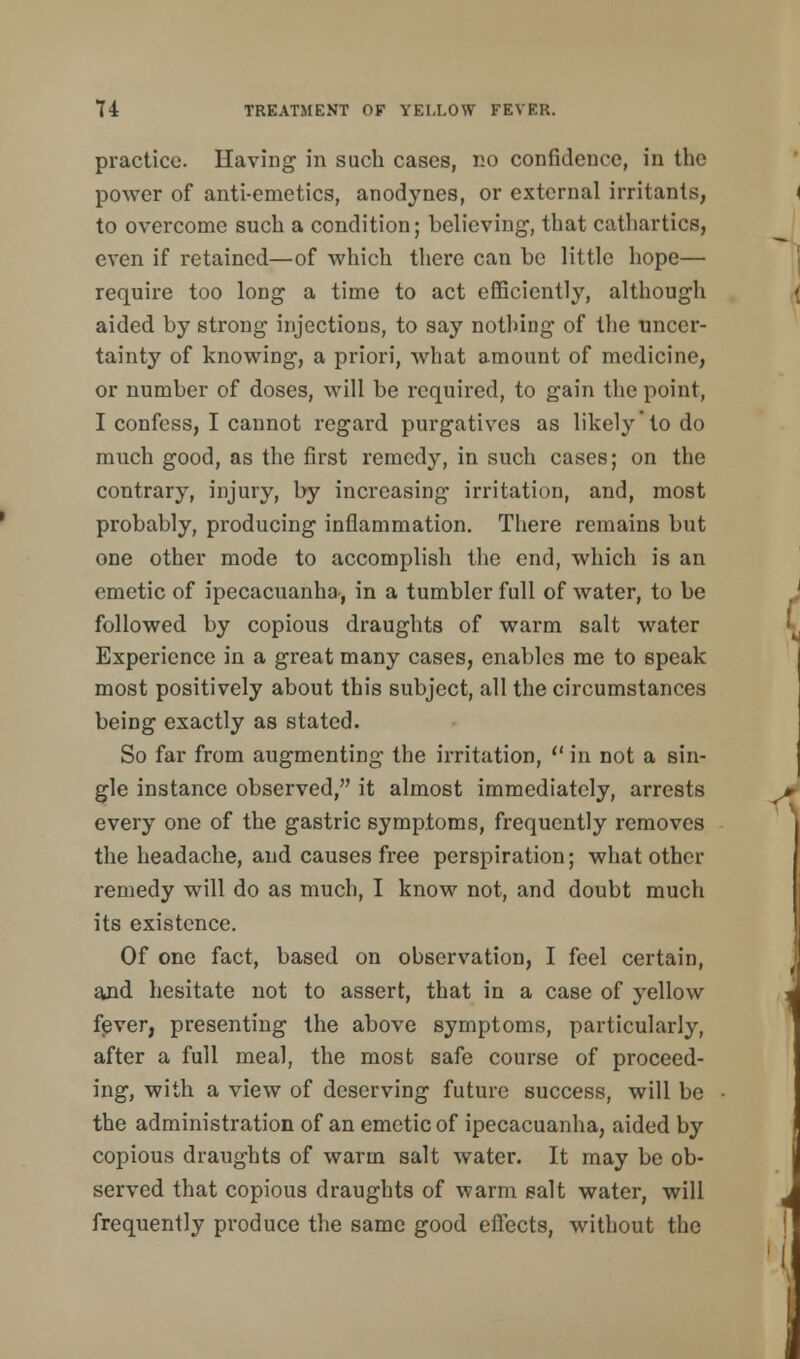 practice. Having in such cases, no confidence, in the power of anti-emetics, anodynes, or external irritants, to overcome such a condition; believing-, that cathartics, even if retained—of which there can be little hope— require too long a time to act efficiently, although aided by strong injections, to say nothing of the uncer- tainty of knowing, a priori, what amount of medicine, or number of doses, will be required, to gain the point, I confess, I cannot regard purgatives as likely to do much good, as the first remedy, in such cases; on the contrary, injury, by increasing irritation, and, most probably, producing inflammation. There remains bnt one other mode to accomplish the end, which is an emetic of ipecacuanha, in a tumbler full of water, to be followed by copious draughts of warm salt water Experience in a great many cases, enables me to speak most positively about this subject, all the circumstances being exactly as stated. So far from augmenting the irritation,  in not a sin- gle instance observed, it almost immediately, arrests every one of the gastric symptoms, frequently removes the headache, and causes free perspiration; what other remedy will do as much, I know not, and doubt much its existence. Of one fact, based on observation, I feel certain, and hesitate not to assert, that in a case of yellow fever, presenting the above symptoms, particularly, after a full meal, the most safe course of proceed- ing, with a view of deserving future success, will be the administration of an emetic of ipecacuanha, aided by copious draughts of warm salt water. It may be ob- served that copious draughts of warm salt water, will frequently produce the same good effects, without the