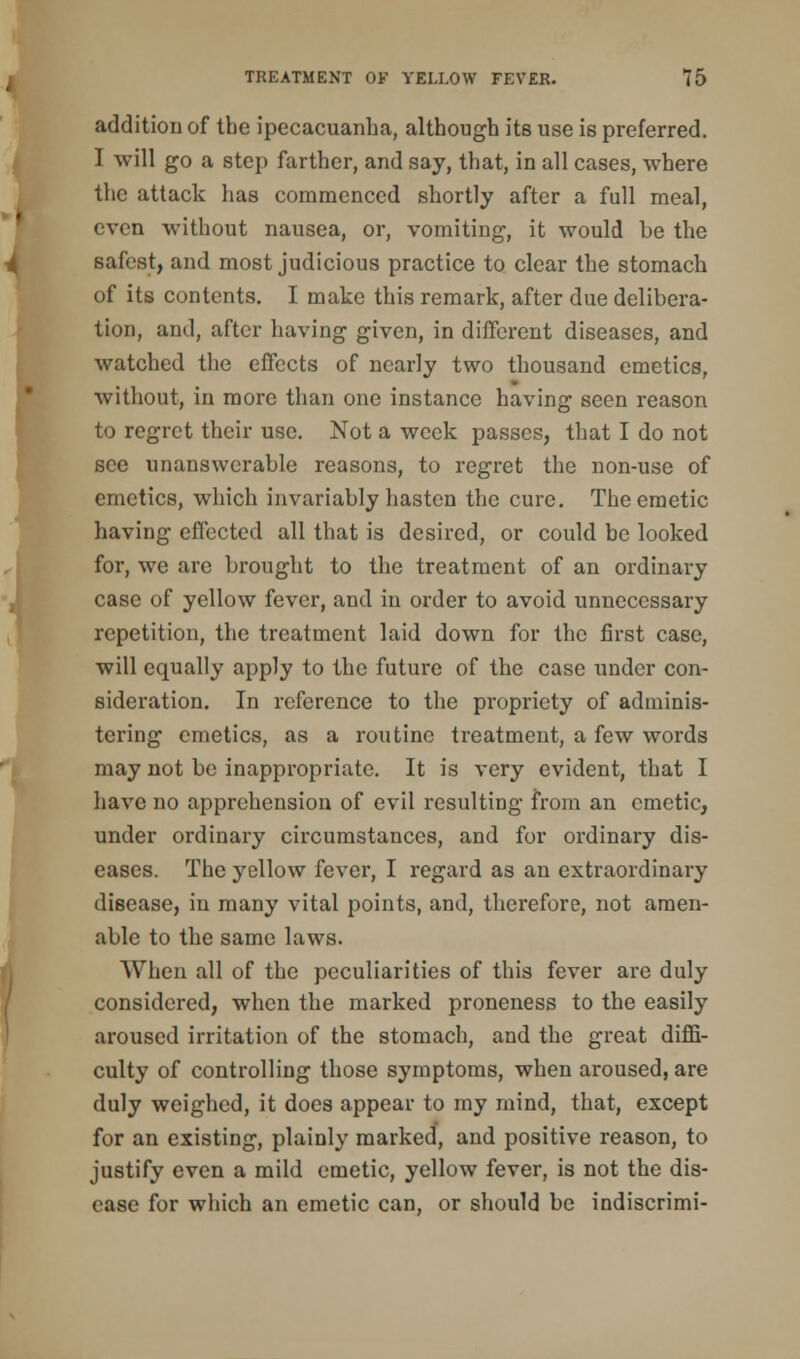 addition of the ipecacuanha, although its use is preferred. I will go a step farther, and say, that, in all cases, where the attack has commenced shortly after a full meal, even without nausea, or, vomiting, it would be the safest, and most judicious practice to clear the stomach of its contents. I make this remark, after due delibera- tion, and, after having given, in different diseases, and watched the effects of nearly two thousand emetics, without, in more than one instance having seen reason to regret their use. Not a week passes, that I do not see unanswerable reasons, to regret the non-use of emetics, which invariably hasten the cure. The emetic having effected all that is desired, or could be looked for, we are brought to the treatment of an ordinary case of yellow fever, and in order to avoid unnecessary repetition, the treatment laid down for the first case, will equally apply to the future of the case under con- sideration. In reference to the propriety of adminis- tering emetics, as a routine treatment, a few words may not be inappropriate. It is very evident, that I have no apprehension of evil resulting from an emetic, under ordinary circumstances, and for ordinary dis- eases. The yellow fever, I regard as an extraordinary disease, in many vital points, and, therefore, not amen- able to the same laws. When all of the peculiarities of this fever are duly considered, when the marked proneness to the easily aroused irritation of the stomach, and the great diffi- culty of controlling those symptoms, when aroused, are duly weighed, it does appear to my mind, that, except for an existing, plainly marked, and positive reason, to justify even a mild emetic, yellow fever, is not the dis- ease for which an emetic can, or should be indiscrimi-