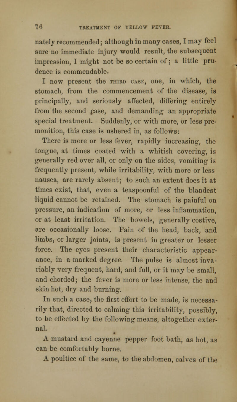 nately recommended; although in many cases, I may feel sure no immediate injury would result, the subsequent impression, I might not be so certain of; a little pru- dence is commendable. I now present the third case, one, in which, the stomach, from the commencement of the disease, is principally, and seriously affected, differing entirely from the second case, and demanding an appropriate special treatment. Suddenly, or with more, or less pre- monition, this case is ushered in, as follows: There is more or less fever, rapidly increasing, the tongue, at times coated with a whitish covering, is generally red over all, or only on the sides, vomiting is frequently present, while irritability, with more or less nausea, are rarely absent; to such an extent does it at times exist, that, even a teaspoonful of the blandest liquid cannot be retained. The stomach is painful on pressure, an indication of more, or less inflammation, or at least irritation. The bowels, generally costive, are occasionally loose. Pain of the head, back, and limbs, or larger joints, is present in greater or lesser force. The eyes present their characteristic appear- ance, in a marked degree. The pulse is almost inva- riably very frequent, hard, and full, or it may be small, and chorded; the fever is more or less intense, the and skin hot, dry and burning. In such a case, the first effort to be made, is necessa- rily that, directed to calming this irritability, possibly, to be effected by the following means, altogether exter- nal. A mustard and cayenne pepper foot bath, as hot, as can be comfortably borne. A poultice of the same, to the abdomen, calves of the