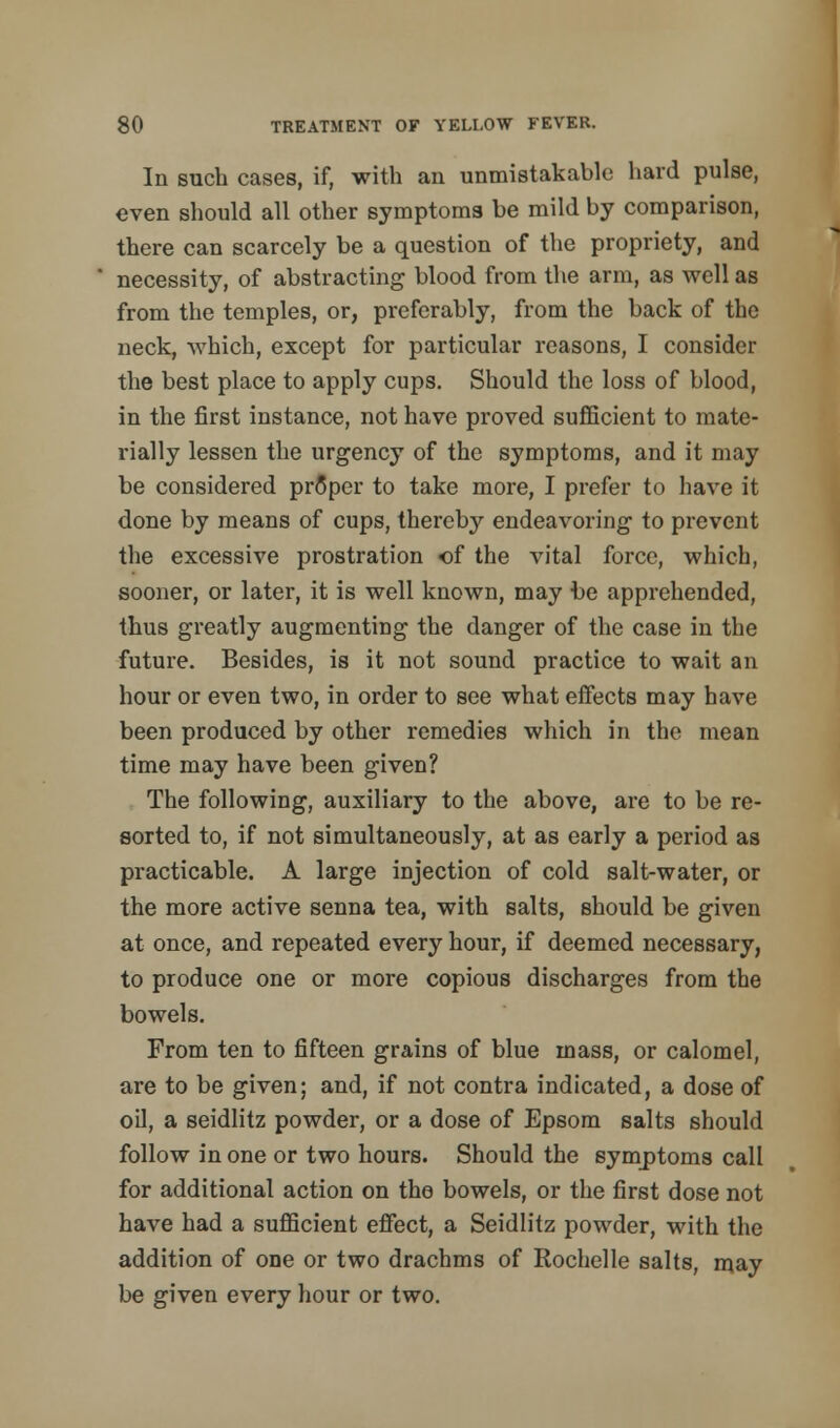 In such cases, if, with an unmistakable hard pulse, even should all other symptoms be mild by comparison, there can scarcely be a question of the propriety, and necessity, of abstracting blood from the arm, as well as from the temples, or, preferably, from the back of the neck, which, except for particular reasons, I consider the best place to apply cups. Should the loss of blood, in the first instance, not have proved sufficient to mate- rially lessen the urgency of the symptoms, and it may be considered proper to take more, I prefer to have it done by means of cups, thereby endeavoring to prevent the excessive prostration of the vital force, which, sooner, or later, it is well known, may be apprehended, thus greatly augmenting the danger of the case in the future. Besides, is it not sound practice to wait an hour or even two, in order to see what effects may have been produced by other remedies which in the mean time may have been given? The following, auxiliary to the above, are to be re- sorted to, if not simultaneously, at as early a period as practicable. A large injection of cold salt-water, or the more active senna tea, with salts, should be given at once, and repeated every hour, if deemed necessary, to produce one or more copious discharges from the bowels. From ten to fifteen grains of blue mass, or calomel, are to be given; and, if not contra indicated, a dose of oil, a seidlitz powder, or a dose of Epsom salts should follow in one or two hours. Should the symptoms call for additional action on the bowels, or the first dose not have had a sufficient effect, a Seidlitz powder, with the addition of one or two drachms of Rochelle salts, may be given every hour or two.