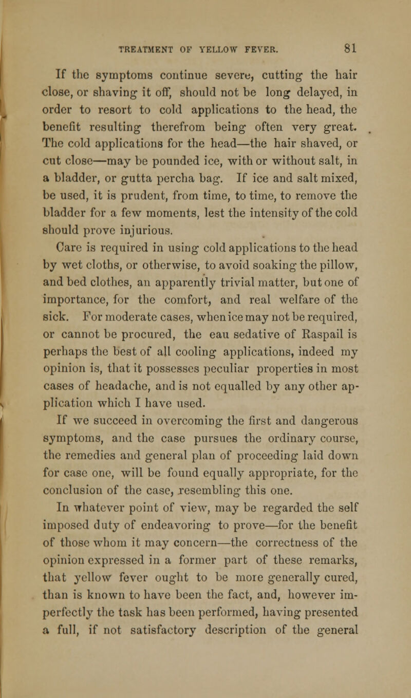 If the symptoms continue severe, cutting the hair close, or shaving it off, should not be long delayed, in order to resort to cold applications to the head, the benefit resulting therefrom being often very great. The cold applications for the head—the hair shaved, or cut close—may be pounded ice, with or without salt, in a bladder, or gutta percha bag. If ice and salt mixed, be used, it is prudent, from time, to time, to remove the bladder for a few moments, lest the intensity of the cold should prove injurious. Care is required in using cold applications to the head by wet cloths, or otherwise, to avoid soaking the pillow, and bed clothes, an apparently trivial matter, but one of importance, for the comfort, and real welfare of the sick. For moderate cases, when ice may not be required, or cannot be procured, the eau sedative of Raspail is perhaps the best of all cooling applications, indeed my opinion is, that it possesses peculiar properties in most cases of headache, and is not equalled by any other ap- plication which I have used. If we succeed in overcoming the first and dangerous symptoms, and the case pursues the ordinary course, the remedies and general plan of proceeding laid down for case one, will be found equally appropriate, for the conclusion of the case, resembling this one. In whatever point of view, may be regarded the self imposed duty of endeavoring to prove—for the benefit of those whom it may concern—the correctness of the opinion expressed in a former part of these remarks, that yellow fever ought to be more generally cured, than is known to have been the fact, and, however im- perfectly the task has been performed, having presented a full, if not satisfactory description of the general