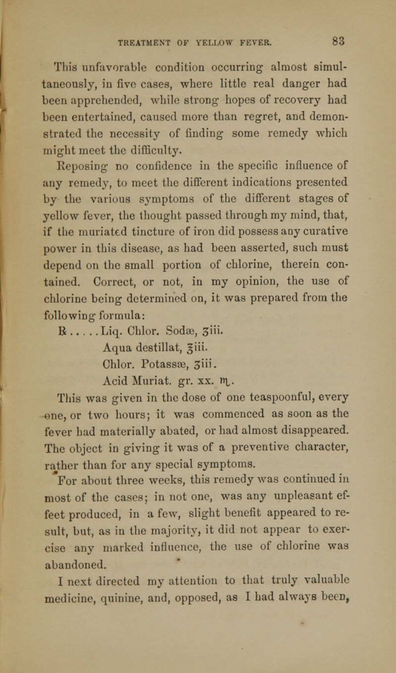 This unfavorable condition occurring almost simul- taneously, in five cases, where little real danger had been apprehended, while strong hopes of recovery had been entertained, caused more than regret, and demon- strated the necessity of finding some remedy which might meet the difficulty. Reposing no confidence in the specific influence of any remedy, to meet the different indications presented by the various symptoms of the different stages of yellow fever, the thought passed through my mind, that, if the miniated tincture of iron did possess any curative power in this disease, as had been asserted, such must depend on the small portion of chlorine, therein con- tained. Correct, or not, in my opinion, the use of chlorine being determined on, it was prepared from the following formula: 8 Liq. Chlor. Soda;, 3iii. Aqua destillat, giii. Chlor. Potassa3, 3iii. Acid Muriat. gr. xx. n\,. This was given in the dose of one teaspoonful, every one, or two hours; it was commenced as soon as the fever had materially abated, or had almost disappeared. The object in giving it was of a preventive character, rather than for any special symptoms. *For about three weeks, this remedy was continued in most of the cases; in not one, was any unpleasant ef- fect produced, in a few, slight benefit appeared to re- sult, but, as in the majority, it did not appear to exer- cise any marked influence, the use of chlorine was abandoned. I next directed my attention to that truly valuable medicine, quinine, and, opposed, as I had always been,