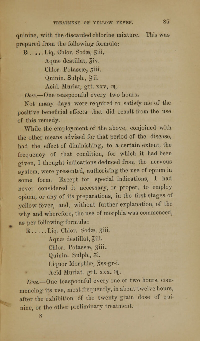 quinine, with the discarded chlorine mixture. This was prepared from the following formula: R , .. .Liq. Chlor. Sodae, Jiii. Aquse destillat, §iv. Chlor. Potassae, 3iii. Quinin. Sulph., 9ii. Acid. Muriat, gtt xxv, n\,. J)ose.—One teaspoonful every two hours. Not many days were required to satisfy me of the positive beneficial effects that did result from the use of this remedy. While the employment of the above, conjoined with the other means advised for that period of the disease, had the effect of diminishing, to a certain extent, the frequency of that condition, for which it had been given, I thought indications deduced from the nervous system, were presented, authorizing the use of opium in some form. Except for special indications, I had never considered it necessary, or proper, to employ opium, or any of its preparations, in the first stages of yellow fever, and, without further explanation, of the why and wherefore, the use of morphia was commenced, as per following formula: R Liq. Chlor. Soda?, 3iii. Aqua' destillat, giii. Chlor. Potassae, 3ni- Quinin. Sulph., Si. Liquor Morphia*, sss-gr-i. Acid Muriat. gtt. xxx. n^. j)ose—One teaspoonful every one or two hours, com- mencing its use, most frequently, in about twelve hours, after the exhibition of the twenty grain dose of qui- nine, or the other preliminary treatment. s