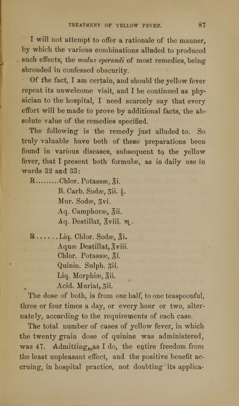 I will not attempt to offer a rationale of the manner, by which the various combinations alluded to produced such effects, the modus operandi of most remedies, being shrouded in confessed obscurity. Of the fact, I am certain, and should the yellow fever repeat its unwelcome visit, and I be continued as phy- sician to the hospital, I need scarcely say that every effort will be made to prove by additional facts, the ab- solute value of the remedies specified. The following is the remedy just alluded to. So truly valuable have both of these preparations been found in various diseases, subsequent to the yellow fever, that I present both formulae, as in daily use in wards 32 and 33: R Chlor. Potassae, |i. B. Carb. Sodae, 3». \- Mur. Soda;, £>vi. Aq. Camphorae, 3ii. Aq. Dcstillat, Sviii. nr,. B Liq. Chlor. Soda?, 3i. Aqua; Destillat, 3viii. Chlor. Potassa^, 3i. Quinin. Sulph. 3ii. Liq. Morphia;, sii. Acid. Muriat, 3ii. The dose of both, is from one half, to one teaspoonful, three or four times a day, or every hour or two, alter- nately, according to the requirements of each case. The total number of cases of yellow fever, in which the twenty grain dose of quinine was administered, was 47. Admitting,.as I do, the entire freedom from the least unpleasant effect, and the positive benefit ac- cruing, in hospital practice, not doubting its applica-