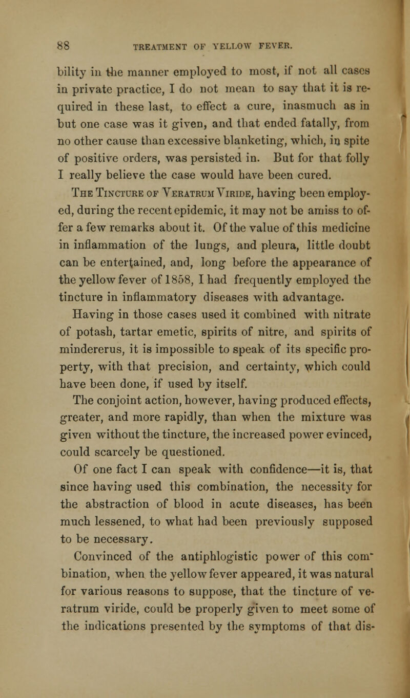 bility in the manner employed to most, if not all cases in private practice, I do not mean to say that it is re- quired in these last, to effect a cure, inasmuch as in tut one case was it given, and that ended fatally, from no other cause than excessive blanketing, which, in spite of positive orders, was persisted in. But for that folly I really believe the case would have been cured. The Tincture of Veratrum Viride, having been employ- ed, during the recent epidemic, it may not be amiss to of- fer a few remarks about it. Of the value of this medicine in inflammation of the lungs, and pleura, little doubt can be entertained, and, long before the appearance of the yellow fever of 1858, I had frequently employed the tincture in inflammatory diseases with advantage. Having in those cases used it combined with nitrate of potash, tartar emetic, spirits of nitre, and spirits of mindererus, it is impossible to speak of its specific pro- perty, with that precision, and certainty, which could have been done, if used by itself. The conjoint action, however, having produced effects, greater, and more rapidly, than when the mixture was given without the tincture, the increased power evinced, could scarcely be questioned. Of one fact I can speak with confidence—it is, that since having used this combination, the necessity for the abstraction of blood in acute diseases, has been much lessened, to what had been previously supposed to be necessary. Convinced of the antiphlogistic power of this com* bination, when the yellow fever appeared, it was natural for various reasons to suppose, that the tincture of ve- ratrum viride, could be properly given to meet some of the indications presented by the symptoms of that dis-