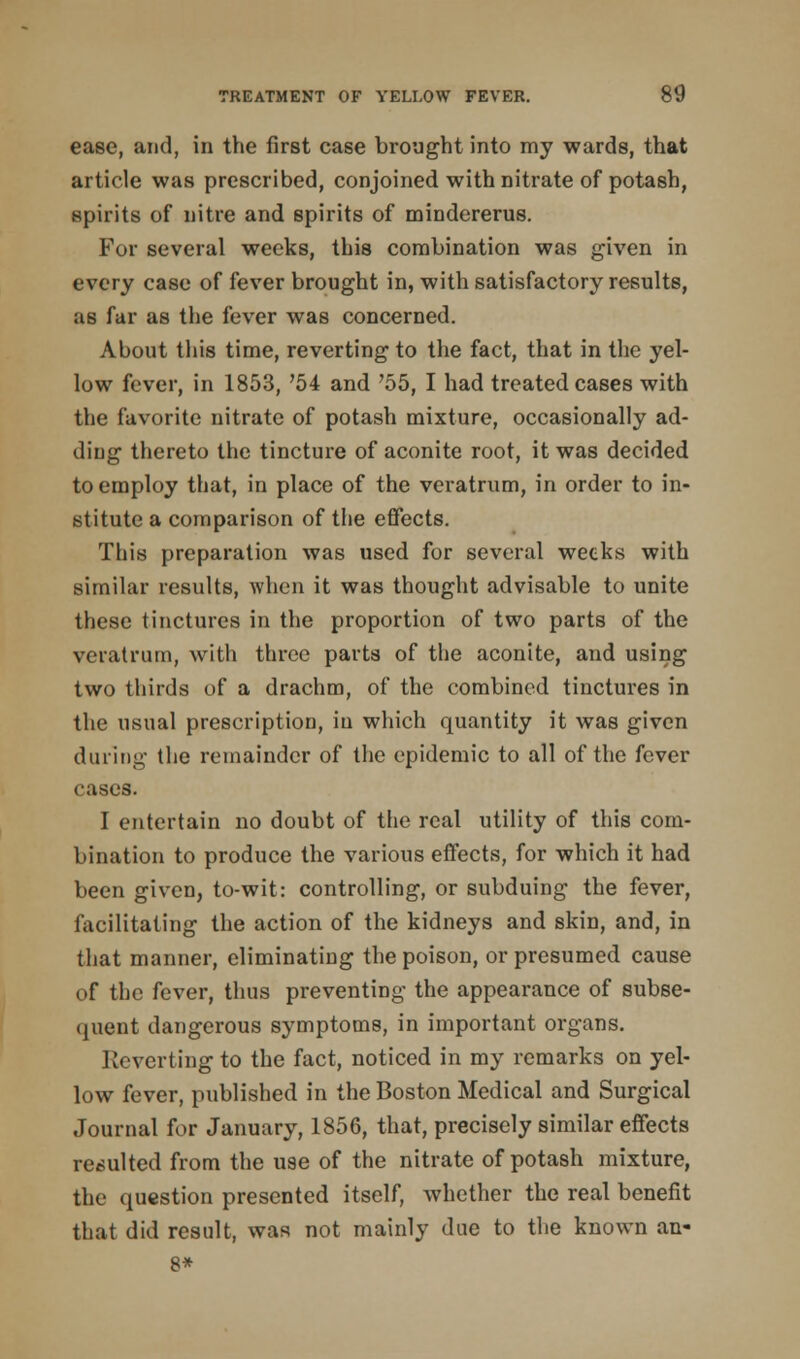 ease, and, in the first case brought into my wards, that article was prescribed, conjoined with nitrate of potash, spirits of nitre and spirits of mindererus. For several weeks, this combination was given in every case of fever brought in, with satisfactory results, as far as the fever was concerned. About this time, reverting to the fact, that in the yel- low fever, in 1853, '54 and '55, I had treated cases with the favorite nitrate of potash mixture, occasionally ad- ding thereto the tincture of aconite root, it was decided to employ that, in place of the veratrum, in order to in- stitute a comparison of the effects. This preparation was used for several weeks with similar results, when it was thought advisable to unite these tinctures in the proportion of two parts of the veratrum, with three parts of the aconite, and using two thirds of a drachm, of the combined tinctures in the usual prescription, in which quantity it was given during the remainder of the epidemic to all of the fever cases. I entertain no doubt of the real utility of this com- bination to produce the various effects, for which it had been given, to-wit: controlling, or subduing the fever, facilitating the action of the kidneys and skin, and, in that manner, eliminating the poison, or presumed cause of the fever, thus preventing the appearance of subse- quent dangerous symptoms, in important organs. Reverting to the fact, noticed in my remarks on yel- low fever, published in the Boston Medical and Surgical Journal for January, 1856, that, precisely similar effects resulted from the u9e of the nitrate of potash mixture, the question presented itself, whether the real benefit that did result, was not mainly due to the known an- 8*