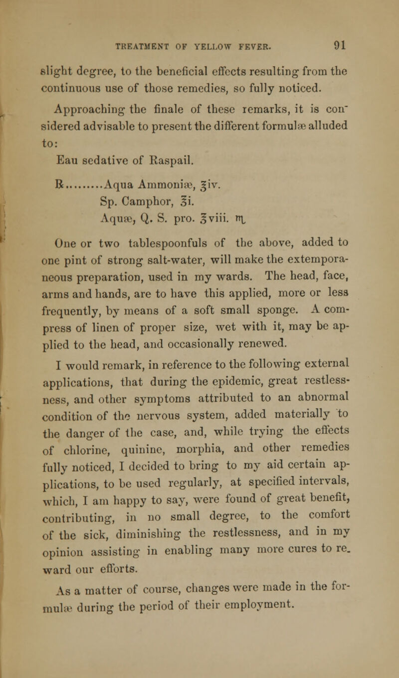 slight degree, to the beneficial effects resulting from the continuous use of those remedies, so fully noticed. Approaching the finale of these remarks, it is con sidered advisable to present the different formuhe alluded to: Eau sedative of Raspail. R Aqua Ammoniiv, giv. Sp. Camphor, 3'\. Aqua), Q. S. pro. *viii. r\ One or two tablespoonfuls of the above, added to one pint of strong salt-water, will make the extempora- neous preparation, used in my wards. The head, face, arms and hands, are to have this applied, more or less frequently, by means of a soft small sponge. A com- press of linen of proper size, wet with it, may be ap- plied to the head, and occasionally renewed. I would remark, in reference to the following external applications, that during the epidemic, great restless- ness, and other symptoms attributed to an abnormal condition of the nervous system, added materially to the danger of the case, and, while trying the effects of chlorine, quinine, morphia, and other remedies fully noticed, I decided to bring to my aid certain ap- plications, to be used regularly, at specified intervals, which, I am happy to say, were found of great benefit, contributing, in no small degree, to the comfort of the sick, diminishing the restlessness, and in my opinion assisting in enabling many more cures to re. ward our efforts. As a matter of course, changes were made in the for- mula' during the period of their employment.