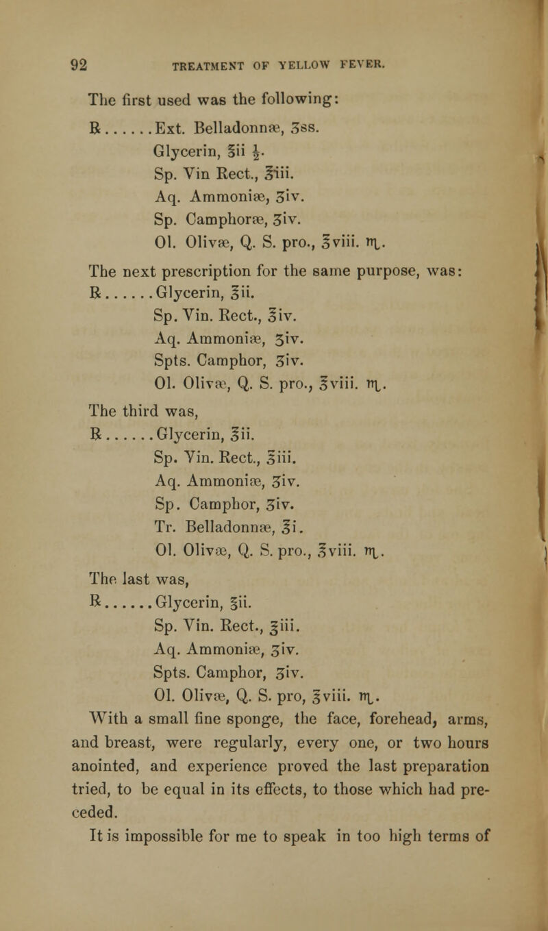 The first used was the following: B Ext. Belladonna, 3ss. Glycerin, §ii |. Sp. Vin Rect., 3iii. Aq. Ammonias, 3iv. Sp. Camphorre, 3iv. 01. Olivae, Q. S. pro., Sviii. ni,. The next prescription for the same purpose, was: R Glycerin, £ii. Sp. Vin. Rect., 3iv. Aq. Ammonia?, 3iv. Spts. Camphor, 5iv. 01. 01iva>, Q. S. pro., Iviii. n\,. The third was, R Glycerin, 3ii. Sp. Yin. Rect., 5Hi. Aq. Ammonire, 3iv. Sp. Camphor, 3iv. Tr. Belladonna^, ^i. 01. Olivoe, Q. S. pro., 3viii. ni,. The last was, R Glycerin, §ii. Sp. Vin. Rect., Jiii. Aq. Ammonia?, £iv. Spts. Camphor, 3iv. 01. Olivre, Q. S. pro, 3 viii. n^. With a small fine sponge, the face, forehead, arms, and breast, were regularly, every one, or two hours anointed, and experience proved the last preparation tried, to be equal in its effects, to those which had pre- ceded. It is impossible for me to speak in too high terms of
