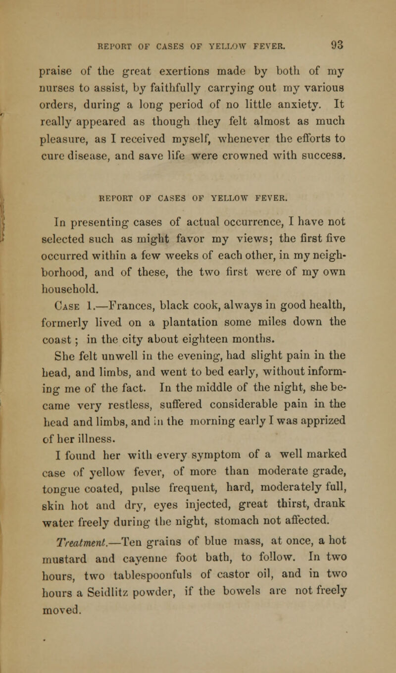 praise of the great exertions made by both of my nurses to assist, by faithfully carrying out my various orders, during a long period of no little anxiety. It really appeared as though they felt almost as much pleasure, as I received myself, whenever the efforts to cure disease, and save life were crowned with success. REPORT OF CASES OF YELLOW FEVER. In presenting cases of actual occurrence, I have not selected such as might favor my views; the first five occurred within a few weeks of each other, in my neigh- borhood, and of these, the two first were of my own household. Case 1.—Frances, black cook, always in good health, formerly lived on a plantation some miles down the coast; in the city about eighteen months. She felt unwell in the evening, had slight pain in the head, and limbs, and went to bed early, without inform- ing me of the fact. In the middle of the night, she be- came very restless, suffered considerable pain in the head and limbs, and in the morning early I was apprized of her illness. I found her with every symptom of a well marked case of yellow fever, of more than moderate grade, tongue coated, pulse frequent, hard, moderately full, skin hot and dry, eyes injected, great thirst, drank water freely during the night, stomach not affected. Treatment.—Ten grains of blue mass, at once, a hot mustard and cayenne foot bath, to follow. In two hours, two tablespoonfuls of castor oil, and in two hours a Seidlitz powder, if the bowels are not freely moved.