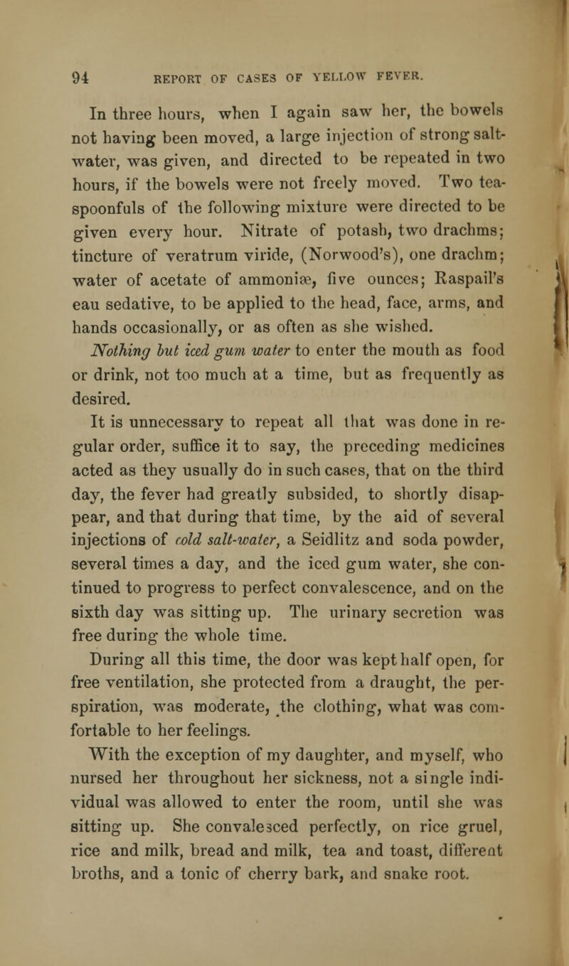 In three hours, when I again saw her, the bowels not having been moved, a large injection of strong salt- water, was given, and directed to be repeated in two hours, if the bowels were not freely moved. Two tea- spoonfuls of the following mixture were directed to be given every hour. Nitrate of potash, two drachms; tincture of veratrum viride, (Norwood's), one drachm; water of acetate of ammonia1, five ounces; Raspail's eau sedative, to be applied to the head, face, arms, and hands occasionally, or as often as she wished. Nothing but iced gum water to enter the mouth as food or drink, not too much at a time, but as frequently as desired. It is unnecessary to repeat all that was done in re- gular order, suffice it to say, the preceding medicines acted as they usually do in such cases, that on the third day, the fever had greatly subsided, to shortly disap- pear, and that during that time, by the aid of several injections of cold salt-water, a Seidlitz and soda powder, several times a day, and the iced gum water, she con- tinued to progress to perfect convalescence, and on the sixth day was sitting up. The urinary secretion was free during the whole time. During all this time, the door was kept half open, for free ventilation, she protected from a draught, the per- spiration, was moderate, the clothing, what was com- fortable to her feelings. With the exception of my daughter, and myself, who nursed her throughout her sickness, not a single indi- vidual was allowed to enter the room, until she was sitting up. She convalesced perfectly, on rice gruel, rice and milk, bread and milk, tea and toast, different broths, and a tonic of cherry bark, and snake root.