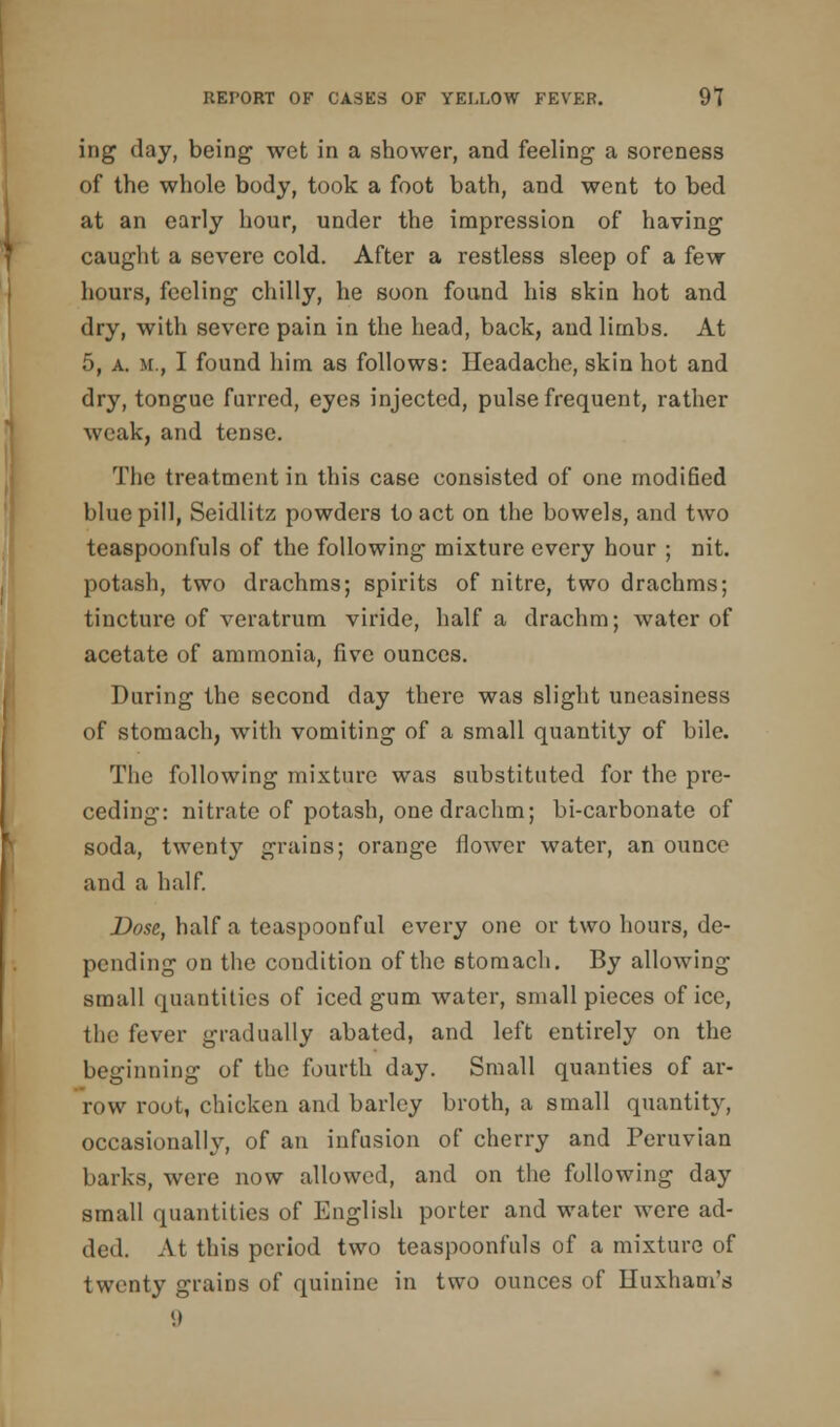 ing day, being wet in a shower, and feeling a soreness of the whole body, took a foot bath, and went to bed at an early hour, under the impression of having caught a severe cold. After a restless sleep of a few hours, feeling chilly, he soon found his skin hot and dry, with severe pain in the head, back, and limbs. At 5, a. m., I found him as follows: Headache, skin hot and dry, tongue furred, eyes injected, pulse frequent, rather weak, and tense. The treatment in this case consisted of one modified blue pill, Seidlitz powders to act on the bowels, and two teaspoonfuls of the following mixture every hour ; nit. potash, two drachms; spirits of nitre, two drachms; tincture of veratrum viride, half a drachm; water of acetate of ammonia, five ounces. During the second day there was slight uneasiness of stomach, with vomiting of a small quantity of bile. The following mixture was substituted for the pre- ceding: nitrate of potash, one drachm; bi-carbonate of soda, twenty grains; orange flower water, an ounce and a half. Dose, half a teaspoonful every one or two hours, de- pending on the condition of the stomach. By allowing small quantities of iced gum water, small pieces of ice, the fever gradually abated, and left entirely on the beginning of the fourth day. Small qualities of ar- row root, chicken and barley broth, a small quantity, occasionally, of an infusion of cherry and Peruvian barks, were now allowed, and on the following day small quantities of English porter and water were ad- ded. At this period two teaspoonfuls of a mixture of twenty grains of quinine in two ounces of Huxham's 9