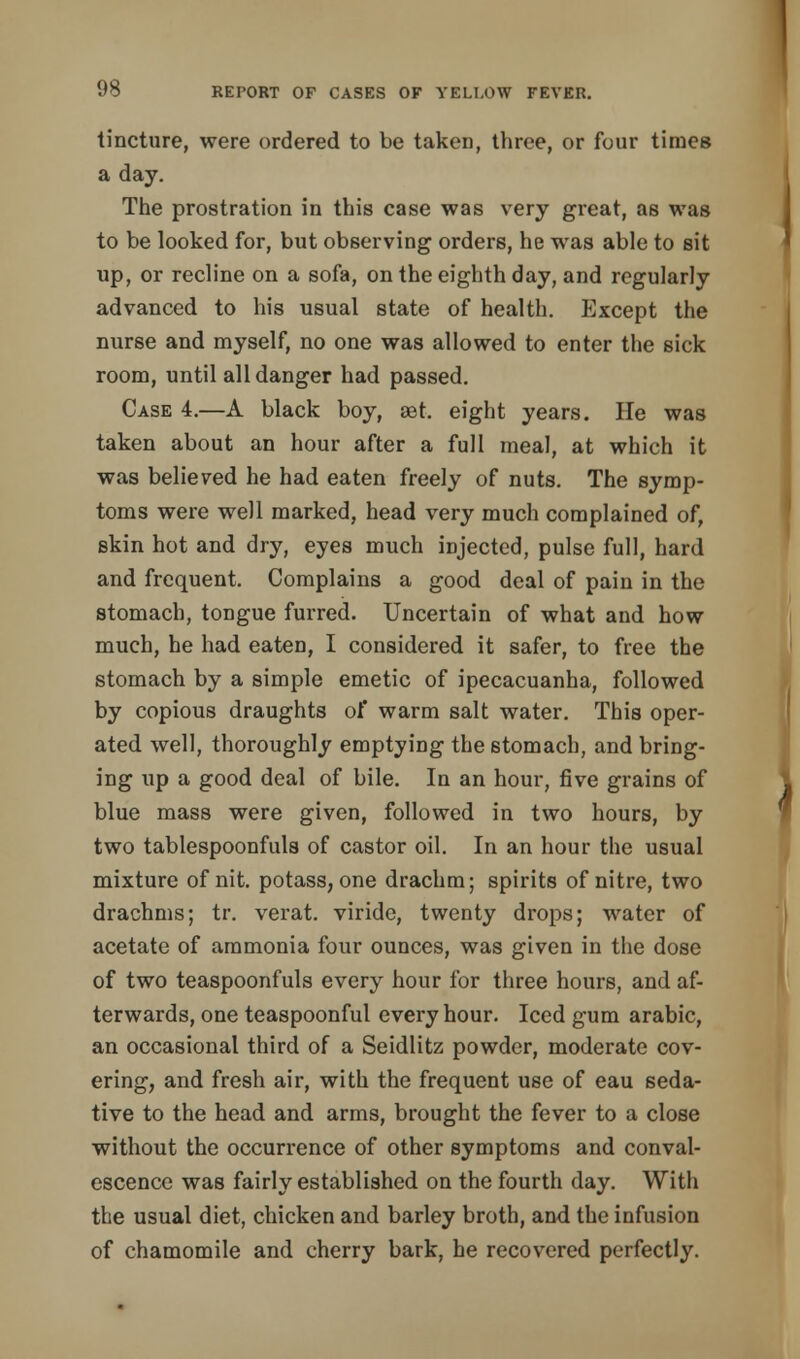 tincture, were ordered to be taken, three, or four times a day. The prostration in this case was very great, as was to be looked for, but observing orders, he was able to sit up, or recline on a sofa, on the eighth day, and regularly advanced to his usual state of health. Except the nurse and myself, no one was allowed to enter the sick room, until all danger had passed. Case 4.—A black boy, set. eight years. He was taken about an hour after a full meal, at which it was believed he had eaten freely of nuts. The symp- toms were well marked, head very much complained of, skin hot and dry, eyes much injected, pulse full, hard and frequent. Complains a good deal of pain in the stomach, tongue furred. Uncertain of what and how much, he had eaten, I considered it safer, to free the stomach by a simple emetic of ipecacuanha, followed by copious draughts of warm salt water. This oper- ated well, thoroughly emptying the stomach, and bring- ing up a good deal of bile. In an hour, five grains of blue mass were given, followed in two hours, by two tablespoonfuls of castor oil. In an hour the usual mixture of nit. potass, one drachm; spirits of nitre, two drachms; tr. verat. viride, twenty drops; water of acetate of ammonia four ounces, was given in the dose of two teaspoonfuls every hour for three hours, and af- terwards, one teaspoonful every hour. Iced gum arabic, an occasional third of a Seidlitz powder, moderate cov- ering, and fresh air, with the frequent use of eau seda- tive to the head and arms, brought the fever to a close without the occurrence of other symptoms and conval- escence was fairly established on the fourth day. With the usual diet, chicken and barley broth, and the infusion of chamomile and cherry bark, he recovered perfectly.