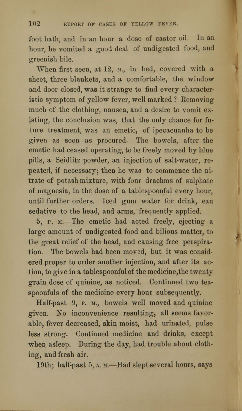 foot bath, and in an hour a dose of castor oil. In an hour, he vomited a good deal of undigested food, and greenish bile. When first seen, at 12, m., in bed, covered with ;i sheet, three blankets, and a comfortable, the window and door closed, was it strange to find every character- istic symptom of yellow fever, well marked ? Removing much of the clothing, nausea, and a desire to vomit ex- isting, the conclusion was, that the only chance for fu- ture treatment, was an emetic, of ipecacuanha to be given as soon as procured. The bowels, after the emetic had ceased operating, to be freely moved by blue pills, a Seidlitz powder, an injection of salt-water, re- peated, if necessary; then he was to commence the ni- trate of potash mixture, with four drachms of sulphate of magnesia, in the dose of a tablespoonful every hour, until further orders. Iced gum water for drink, eau sedative to the head, and arms, frequently applied. 5, p. m.—The emetic had acted freely, ejecting a large amount of undigested food and bilious matter, to the great relief of the head, and causing free perspira- tion. The bowels had been moved, but it was consid- ered proper to order another injection, and after its ac- tion, to give in a tablespoonful of the medicine,the twenty grain dose of quinine, as noticed. Continued two tea- spoonfuls of the medicine every hour subsequently. Half-past 9, p. m., bowels well moved and quinine given. No inconvenience resulting, all seems favor- able, fever decreased, skin moist, had urinated, pulse less strong. Continued medicine and drinks, except when asleep. During the day, had trouble about cloth- ing, and fresh air. 19th; half-past 5, a. m.—Had slept several hours, says
