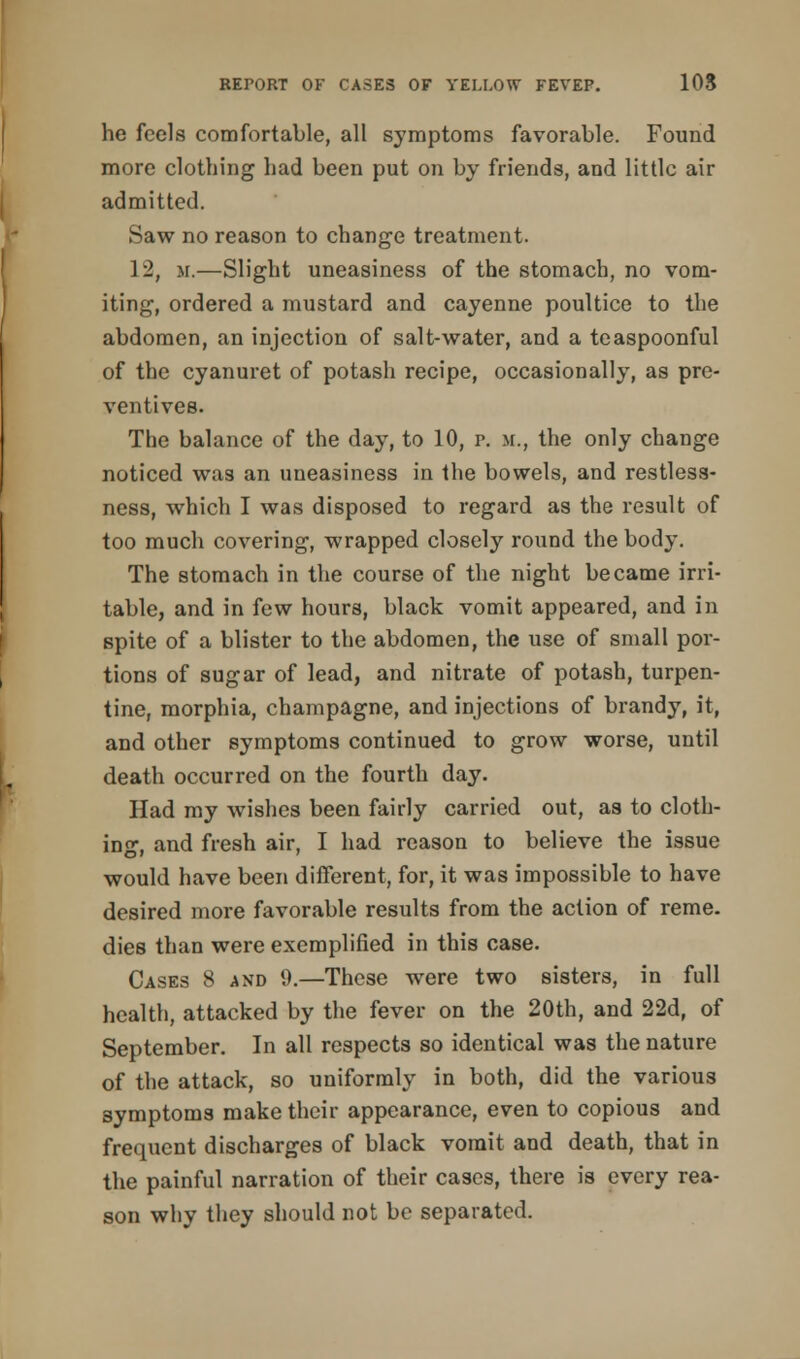 he feels comfortable, all symptoms favorable. Found more clothing had been put on by friends, and little air admitted. Saw no reason to change treatment. 12, m.—Slight uneasiness of the stomach, no vom- iting, ordered a mustard and cayenne poultice to the abdomen, an injection of salt-water, and a teaspoonful of the cyanuret of potash recipe, occasionally, as pre- ventives. The balance of the day, to 10, p. m., the only change noticed was an uneasiness in the bowels, and restless- ness, which I was disposed to regard as the result of too much covering, wrapped closely round the body. The stomach in the course of the night became irri- table, and in few hours, black vomit appeared, and in spite of a blister to the abdomen, the use of small por- tions of sugar of lead, and nitrate of potash, turpen- tine, morphia, champagne, and injections of brandy, it, and other symptoms continued to grow worse, until death occurred on the fourth day. Had my wishes been fairly carried out, as to cloth- ing, and fresh air, I had reason to believe the issue would have been different, for, it was impossible to have desired more favorable results from the action of reme. dies than were exemplified in this case. Cases 8 and 9.—These were two sisters, in full health, attacked by the fever on the 20th, and 22d, of September. In all respects so identical was the nature of the attack, so uniformly in both, did the various symptoms make their appearance, even to copious and frequent discharges of black vomit and death, that in the painful narration of their cases, there is every rea- son why they should not be separated.