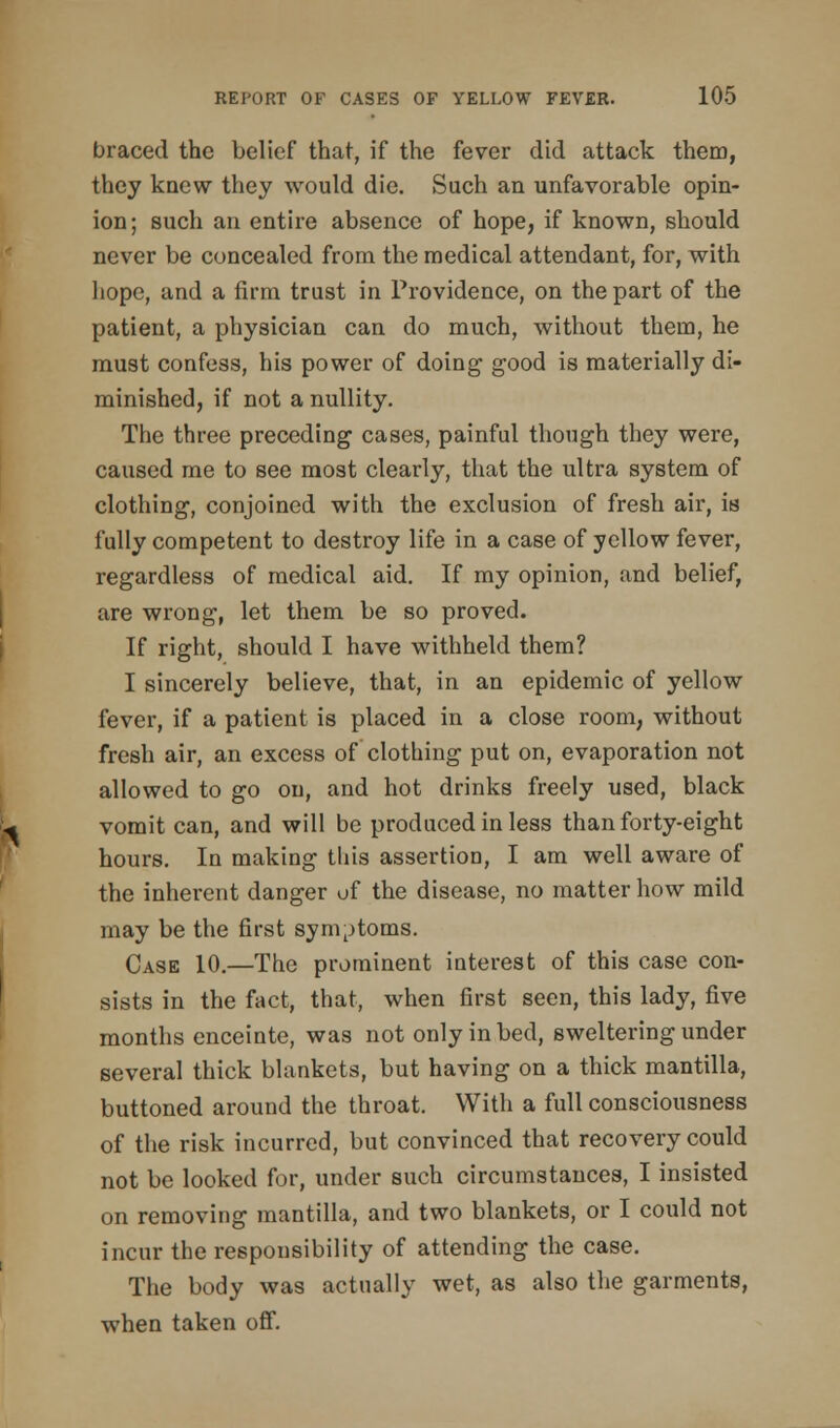 braced the belief that, if the fever did attack them, they knew they would die. Such an unfavorable opin- ion; such an entire absence of hope, if known, should never be concealed from the medical attendant, for, with hope, and a firm trust in Providence, on the part of the patient, a physician can do much, without them, he must confess, his power of doing good is materially di- minished, if not a nullity. The three preceding cases, painful though they were, caused me to see most clearly, that the ultra system of clothing, conjoined with the exclusion of fresh air, is fully competent to destroy life in a case of yellow fever, regardless of medical aid. If my opinion, and belief, are wrong, let them be so proved. If right, should I have withheld them? I sincerely believe, that, in an epidemic of yellow fever, if a patient is placed in a close room, without fresh air, an excess of clothing put on, evaporation not allowed to go on, and hot drinks freely used, black vomit can, and will be produced in less than forty-eight hours. In making this assertion, I am well aware of the inherent danger of the disease, no matter how mild may be the first symptoms. Case 10.—The prominent interest of this case con- sists in the fact, that, when first seen, this lady, five months enceinte, was not only in bed, sweltering under several thick blankets, but having on a thick mantilla, buttoned around the throat. With a full consciousness of the risk incurred, but convinced that recovery could not be looked for, under such circumstances, I insisted on removing mantilla, and two blankets, or I could not incur the responsibility of attending the case. The body was actually wet, as also the garments, when taken off.