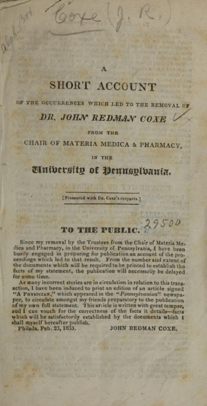 / SHORT ACCOUNT NCES WHICH LED TO THE REMOVAL OF 1)11. JOHN REDMAN COXE FROM THE (HAIR OF MATERIA MEDICA & PHARMACY, IN THE Minted with Dr. Coxe'i reipfctt.1 TO THE PUBLIC. Since my removal by ihe Trustees from the Chair of Materia Me- dic 1 I'harn in the Urn ity of Pennsylvania, I 1 been busily engaged in preparing for publication an account of the pro- cecdmgs \ to that result. From the number and extent of tin iiments which u ill be required to be printed to establish the my statement, the publication will necessarily be delayed some time. As many incorrect stories arc in circulation in relation to this trans- action, I have been induced to print an edition of an article signed €IA Finn which appeared in the I'cnnaylvanian newspa- circulate amongst my friends preparatory to the publication ( f my own full ment. 1 Ml article is written with great temper, and I can vouch for the correctness of the facts it details—facta w Inch will be satisfactorily established by the documents which 1 shall myself hereafter publish. rhilada. Feb. 23,183. JOHN REDMAN COXE.