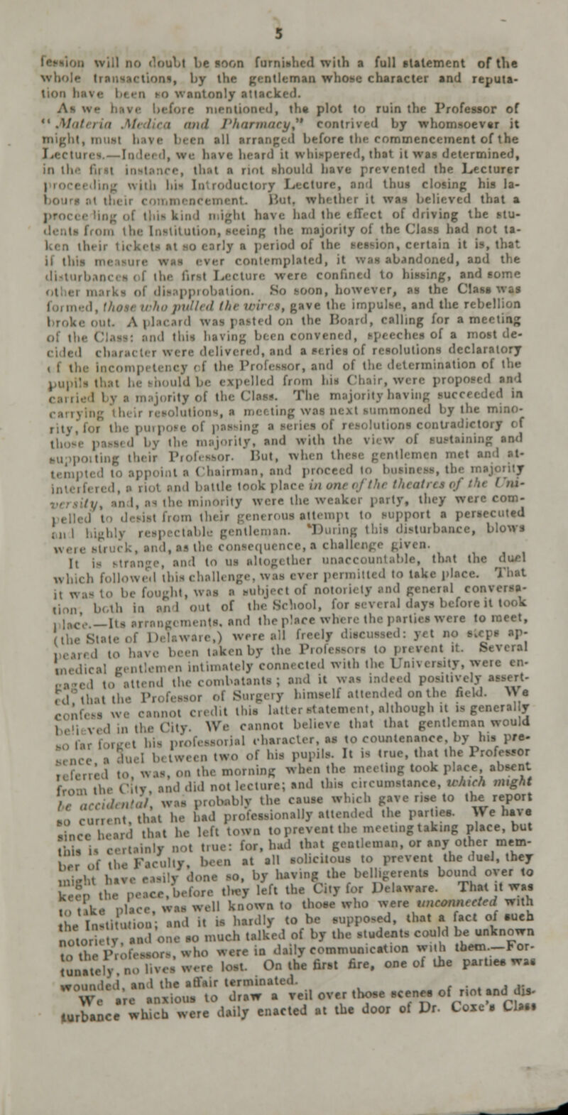 .n furn ith a full statement of the whole Ira m, by the gentlerri hobe character and reputa- tonly attack* Al W plot to ruin the Professor of €l ,\I<if> Pharmacy?* eontri by whomsoever it n\ have been all ar fore i rnencement of the Id ive licnril it wbiapered, that it was determined, in th i iomI i riot should ba ! the Lecturer I i !,i- I I * ctun : thus i ,£ his la- nt tber it wai 1 that a hi have h of driving the atu- ijority (A the Claaa had not ta- .rly a ])♦ the session, certain it is, that ji this t plated, it ed, and the • • i.. wen (d to I g, and i Don, bo r, aa the Class was ho pulled tbe wires, gave the ill)] , and th< \ i icard waa ; n the I , railing for a me- ind this having bi i d convent d, - of a led ch ed,and aaerieaof i declaratoiy ■ t loeom] the 1' , and ol I inination of tl lied from I | th< I Mas-. Thr n ting vi d bj the m ns contradictory of tl, jority, and with the an(1 ii p, it, when theee gent) Ihairman, an ! proci T I bait k place in ■lity were the weaker j D- } , m their gen< reus attem] I ■ pereecuu , |, i ctabl lBuring tl iturbi u i ihe i ilfcnge given. 1, | i to ui fi tber i that th which i ''Xc i'I:l, It lught, w nubject of ft averaa- |j >„ l an I OUt of t! lor I * ind tli ce wh< re the ] b to meet, re,) l fret , ,i l0 have been lakenby the Prof( i lo i n vent it B al ;, , n intimately connected with the l a- ttend th( I ll ; *£*' lhat thc p, Surgery I II attended ontl We credit tins lata it,although it raly 1( \\v cannot believe that that gentleman wouM r | hia i rial rharacter, aa ( tmienance, by hia pro- of hii pupils. It ia true, that the Profeeeor rning whan the meetinf , absent ! did not lecture; and this circumetaaco, which might cut which a to the report AA[ h( .ally at: irtiee. We have rd that h€ 1(,wn top etingtakwg place, but Ihu j , nly not tr! had that g other mem- ! uMilty, been at all solici rent the dud, they mieht h.t b0U^u °Ver t0 left the e. That I was * I w.ll M *ho were unconn* with en i; a»d it -hardly to :hat a act of aueh and one ao much U by the eta ud be unknown V 'nniunication with tbem.-Fc wm„ and the affair terminate ,re anxiou. lr.W . veil over those scenes of not and dis- turbaoce wh e daily enacted at tbe door of Dr. Coxe . C1»m