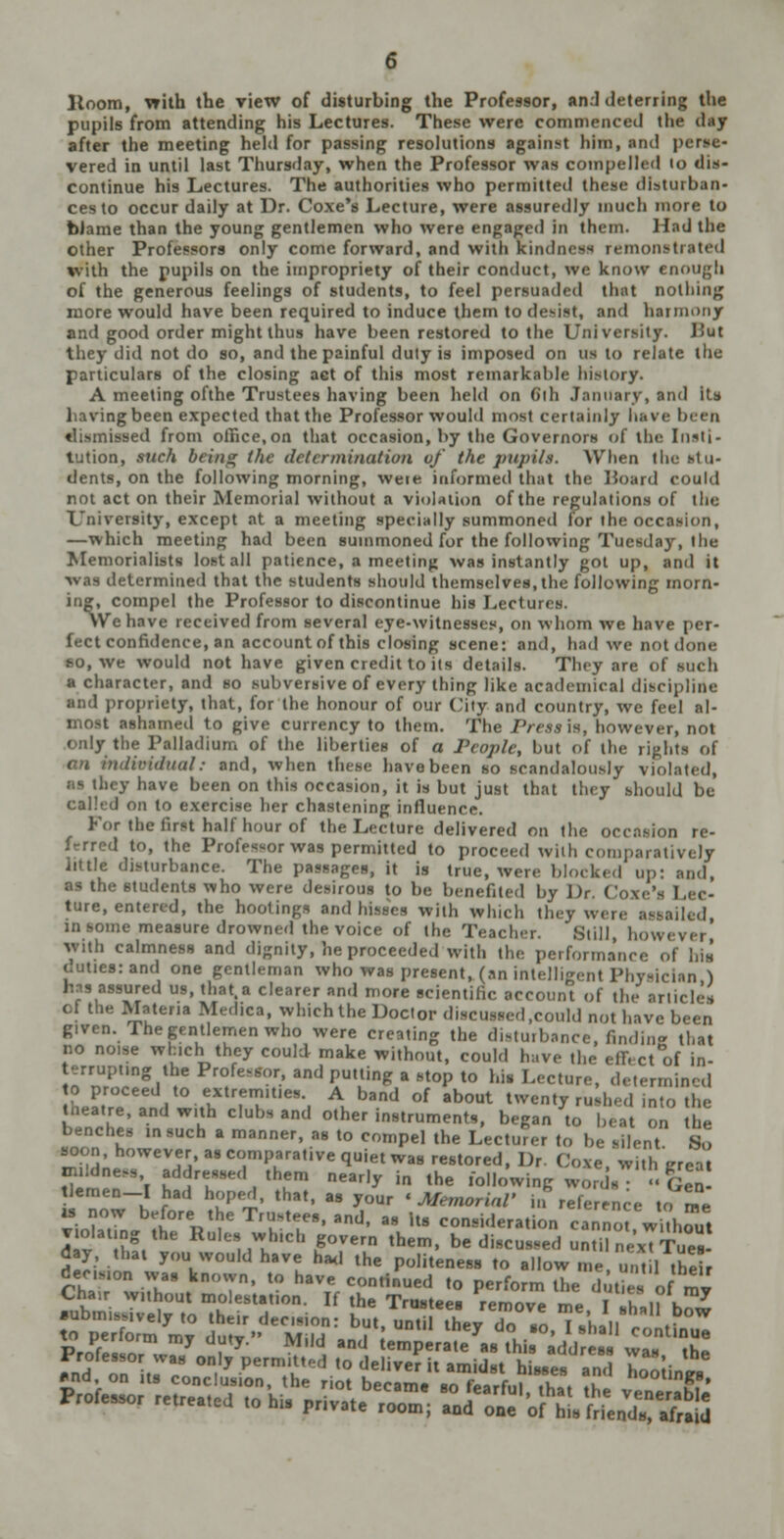 Itoom, with the view of disturbing the Professor, and deterring the pupils from attending his Lectures. These were commenced the d after the meeting held for passing resolutions against him, and j vered in until last Thursday, when the Professor was compelled io dis- continue his Lectures. The authorities who permitted these disturban- ces to occur daily at Dr. Coxe's Lecture, were assuredly much more to biame than the young gentlemen who were engaged in them. Had the other Professors only come forward, and with kindj tons t rated v. ith the pupils on the impropriety of their conduct, we know enough of the generous feelings of students, to feel persuaded that nothing more would have been required to induce them to d nd harmony and good order might thus have been restored to the University. Hut they did not do so, and the painful duly is imposed on us to relate the particulars of the closing act of this most remarkable history* A meeting ofthe Trustees having been held on Cih Januarys and its liavingbeen expected that the Professor would most certainly have beeti tlisinissed from office,on that occasion, by the Governors of the Insti- tution, such being the determination of the pupils. When the stu- dents, on the following morning, weie informed that the Board CO (ltd not act on their Memorial without a violation ofthe regulations of til Diversity, except at a meeting specially summoned for the occasion, —which meeting had been summoned for the following Tue-day, the Memorialists lost all patience, a meeting was instantly got up, and it was determined that the students should themselves, the following morn- ing, compel the Professor to discontinue his Lecturi We have received from several eye-witnesses, on whom we have per- fect confidence, an account of this closing scene: and, had we not don >, we would not have given credit to its detail* They are of such a character, and so subversive of every thing like academical discipline Dd propriety, that, for the honour of our City and country, we {eel al- imed to give currency to them. The /Vrw is, however, not dy the Palladium of the liberties of a People, but of the rights of dual: and, when these have been so scandalously violated, have been on this occasion, it is but just that they should be called on to exercise her chastening influence. For the first half hour of the Lecture delivered on the occasion re- Professor waa permitted to proceed with com] vely The paasagea, it is true, were blo< up: and, I the students who were de-irons to be benefited by Dr. ( I, the bootinga and hisses with which they were i, in I measure drowned the voice of the Teach Still, h ith calmness and dignity, he proceeded with the performance of his itiesrand one gentleman who was present, (an int< 11 [an ) ■s assured us, that.a clearer and more scientific BCCOUl nicies the Materia M dica, which the Doctor disc I,could not have been given. The gentlemen who were creating the distui finding that e which they could make without, could have the effi ct of in- ruptmg the Pro! , and putting a stop to his Lecture, determined t proceed to extremities. A band of about twenty rush.-d into ti ; atre, and with clubs and other instruments, began to heat on \ benches in such a manner, as to compel the Lecturer to be silent So soon, however as comparative quiet was restored, Df Coxe with neat wWnesa addr them nearly in the following «§£ tlemen-I had hoped, that, as your 'Memorial* in ref , , me is now before the Trusteee, and, as Us consideration canno w h^ut violating the Rules winch govern them, be diacua«5 SXexTlW da}, that you would have had the politeness to allow me un* It heir den^on was known, to have continued to perform the ZSTotml Chair without molestation. If the Trustees remove me I |n h^w