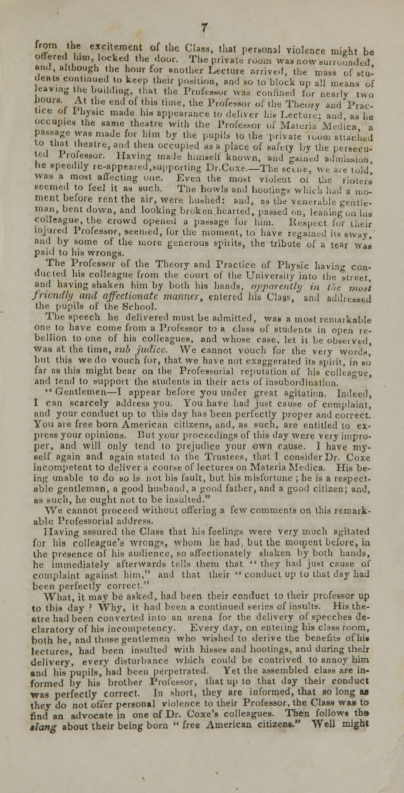 from U.e excltemeo of .!, . thai peraOMl ri -hi be ''. ■!» the bour for another ! ,.i, , {Je,( lo keep lb ion, and to I buildio] At ill..- endol ti the Pr< 1 I'I'vmc i 1,1-. app< .,, bia I l»y r< ling Dr.( was i most affecting Even the most it oi the . n m such. The how] men! b< !• nt the air, were bush d: sod, i»t down, and looking br< ken b , \M ue, th< erowd open* 1; led, h>r the ii l by f the more ; to lus wrongs. Phe Pr< i of the Theory ind I of 1 * con- du< led his colleague From the court ol Ihe i rni ,t> I having shaken him by both his h apparently m I j friendly and affeetionat the pupili of the School. The speech 1 must be idmitted, wai ■ m. oi ome from i Profi - belllon toope of his coll and whoee i lei ii waa it the time, §ub Ju ' \\ v, , j but this we do vouch h>r, that far aa thii might beai on the 1 isorial reputation ol and tend to support the sui«!nus in theii acta ol inai IC Gentlemen—1 appi u under great agil I I can scarcely addn had Jus! nt, ai or conduct uj> to tbi and i V( i such, i ntitled to pi ur opinl But your | and will only 11 ml to prejudice 3 our 0W1 I sell' i and again to the '1 Dr. ( in petent to delivei iflecturt riaM< Histx in;; unable to do 10 li not his fault, but hi> t- al Qtleman, a pood bu*l , and a as such, he ought not to be insulted V. ed without offeriDj its on tbi aik- I lav in- bid f h agitated t i eague's wr< nga, whom he had but th in ihe i he immediately ifl \ them that t4 I bad juat ci .. and that theii u ct up to I lay Lad been perfi What, it may I id to th* >r up this day ? VVhv, it hs 1 I His the- atre bad been converted into an s de- na, th be, and tl ^en< >fbia I, | h.ui been Insulted with hisses snd bootings, ana1 durfj jt,j,N distui which I be contrived to annoy him anij his im had been 1 Eel iai mbled class are in- by his brothel at U[> to that day their conduct wa. correct In abort, they are u\' 1, that so long as they do n fer pertooal \ Profeeaor, the Class was to fiml an id ieof Dr I colle.v Then follows the slang about their being bom 4* free American citizens. Well might