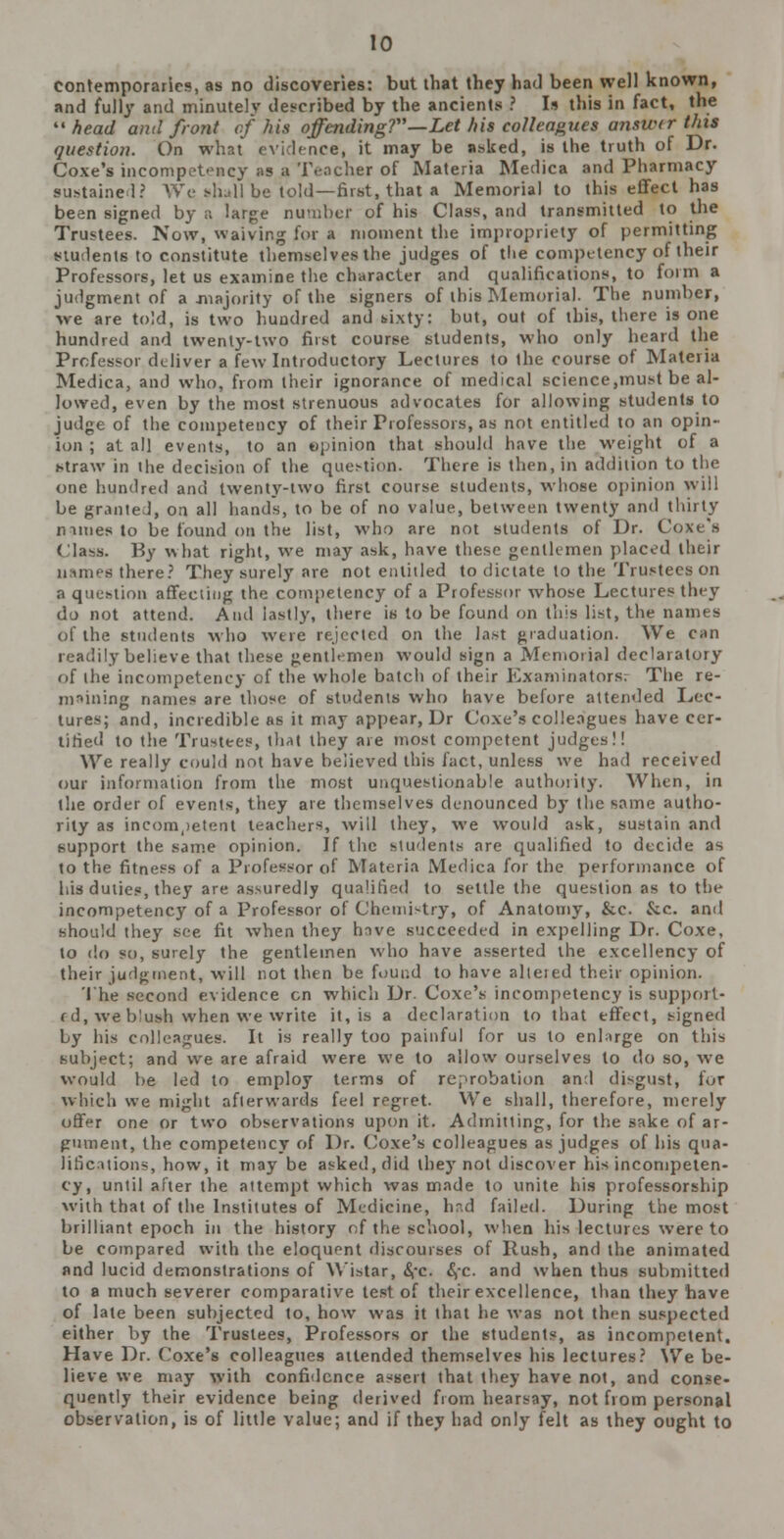 contemporaries, as no discoveries: but that they had been well known, and fully and minutely described by the ancients ? Is this in fact, the ''head and front of his offending?—Let his colleagues ansuur this question. On what evidence, it may be asked, is the truth of Dr. Coxe's incompetency as a Teacher of Materia Medica and Pharmacy sustained? We shall be told—first, that a Memorial to this effect has been signed by a large number of his Class, and transmitted to the Trustees. Now, waiving for a moment the impropriety of permitting students to constitute themselves the judges of the competency of their Professors, let us examine the character and qualifications, to form a judgment of a majority of the signers of this Memorial. The number, we are told, is two hundred and wxty: but, out of this, there is one hundred and twenly-two first course students, who only heard the Professor deliver a few Introductory Lectures to the course of Materia Medica, and who, from their ignorance of medical science,must be al- lowed, even by the most strenuous advocates for allowing students to judge of the competency of their Professors, as not entitled to an opin- ion ; at all events, to an opinion that should have the weight of a straw in the decision of the question. There is then, in addition to t! one hundred and twenty-two first course students, whose opinion will be granted, on all hands, to be of no value, between twenty and thirty mines to be found on the list, who are not students of Dr. Cox< (la By what right, we may ask, have these gentlemen placed their names there? They surely are not entitled to dictate to the Trustees on a question affecting the competency of a Professor whose Lectures they do not attend. And lastly, there is to be found on this list, the names of the students who were rejected on the last graduation. We can readily believe that these gentlemen would sign a Memorial declaratory of the incompetency of the whole batcli of their Examinators; The re- maining names are those of students who have before attended Lee- tures; and, incredible as it may appear, Dr Coxe's colleagues have cer- tified to the Trustees, that they are most competent judges!! We really could not have believed this fact, unless we had received our information from the most unquestionable authority. When, in the order of events, they are themselves denounced by the same autho- rity as incompetent teachers, will they, we would ask, sustain and support the same opinion. If the students are qualified to decide as to the fitness of a Professor of Materia Medica for the performance of his duties, they are assuredly qualified to settle the question as to the incompetency of a Professor of Chemistry, of Anatomy, &c. &c. and should they see fit when they hove succeeded in expelling Dr. Coxe, to do so, surely the gentlemen who have asserted the excellency of their judgment, will not then be found to have altered their opinion. The second evidence en which Dr. Coxe's incompetency is support- ed, we b'ush when we write it, is a declaration to that effect, signed by his colleagues. It is really too painful for us to enlarge on this subject; and we are afraid were we to allow ourselves to do so, we would be led to employ terms of reprobation and disgust, lor which we might afterwards feel regret. We shall, therefore, merely offer one or two observations upon it. Admitting, for the sake of ar- gument, the competency of Dr. Coxe's colleagues as judges of his qua- lifications, how, it may be asked, did they not discover his incompeten- cy, until after the attempt which was made to unite his professorship with that of the Institutes of Medicine, had failed. During the most brilliant epoch in the history of the school, when his lectures wTere to be compared with the eloquent discourses of Rush, and the animated and lucid demonstrations of Wistar, <Sfc. <S,*c. and when thus submitted to a much severer comparative test of their excellence, than they have of late been subjected to, how was it that he was not then suspected either by the Trustees, Professors or the students, as incompetent. Have Dr. Coxe's colleagues attended themselves his lectures? We be- lieve we may with confidence assert that they have not, and conse- quently their evidence being derived from hearsay, not from personal observation, is of little value; and if they had only felt as they ought to