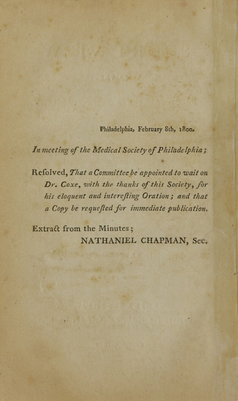 Philadelphia, February 8 th, i8oo# In meeting of the Medical Society of Philadelphia ; Refolved, That a Committee be appointed to wait on Dr. Coxe, with the thanks of this Society, for his eloquent and interejling Oration ; and that a Copy be j-e que fled for immediate publication. Extratt from the Minutes; NATHANIEL CHAPMAN, Sec.