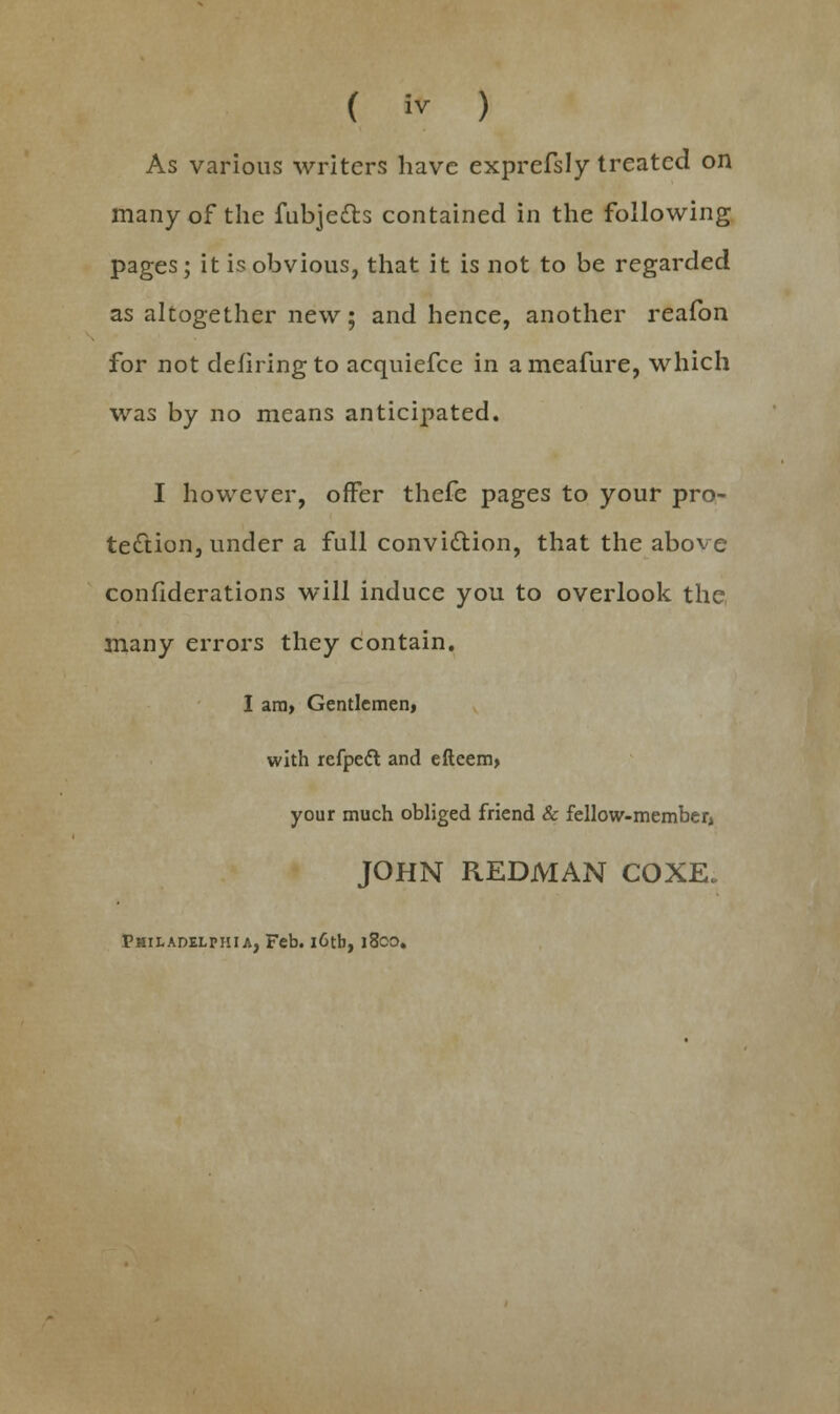 As various writers have exprefsly treated on many of the fubjedts contained in the following pages; it is obvious, that it is not to be regarded as altogether new; and hence, another reafon for not defiringto acquiefce in ameafure, which was by no means anticipated. I however, offer thefe pages to your pro- tection, under a full conviction, that the above confiderations will induce you to overlook the many errors they contain. I ara> Gentlemen, with refpett and efteem, your much obliged friend & fellow-member, JOHN REDMAN COXE. Philadelphia, Feb. i6tb, 1800.