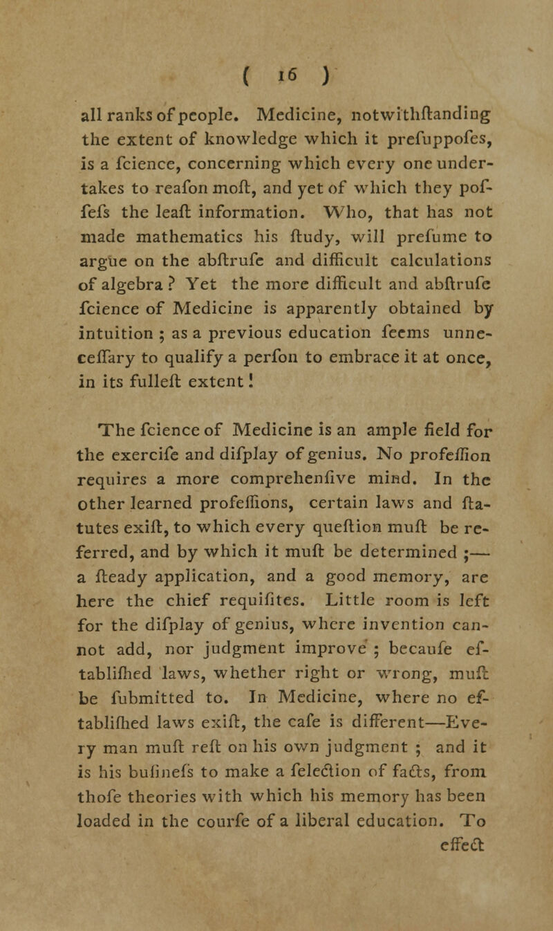 all ranks of people. Medicine, notwithftanding the extent of knowledge which it prefuppofes, is a fcience, concerning which every one under- takes to reafon moft, and yet of which they pof- fefs the leaft information. Who, that has not made mathematics his ftudy, will prefume to argue on the abflrufe and difficult calculations of algebra ? Yet the more difficult and abftrufe fcience of Medicine is apparently obtained by intuition ; as a previous education feems unne- ceflary to qualify a perfon to embrace it at once, in its fulleft extent! The fcience of Medicine is an ample field for the exercife and difplay of genius. No profeffion requires a more comprehenfive mind. In the other learned profeflions, certain laws and fta- tutes exift, to which every queflion muft be re- ferred, and by which it muft be determined ;— a fteady application, and a good memory, are here the chief requifites. Little room is left for the difplay of genius, where invention can- not add, nor judgment improve ; becaufe ef- tablifhed laws, whether right or wrong, muft be fubmitted to. In Medicine, where no ef- tablifhed laws exift, the cafe is different—Eve- ry man muft reft on his own judgment ; and it is his bulinefs to make a felection of facts, from thofe theories with which his memory has been loaded in the courfe of a liberal education. To effefl: