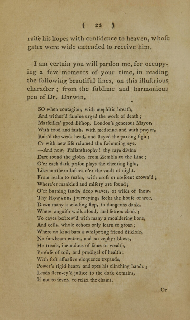 ( Ml > raife his hopes with confidence to heaven, whofe gates were wide extended to receive him. I am certain you will pardon me, for occupy- ing a few moments of your time, in reading the following beautiful lines, on this illuflrious character ; from the fublime and harmonious pen of Dr. Darwin. SO when contagion, with mephitic breath, And wither'd famine urged the work of death ; Marfeilles' good Bifliop, London's generous Mayor, With food and faithi with medicine and with prayer, Rais'd the weak head, and ftayed the parting figh ; Cr with new life relumed the fwimming eye. —-And now, Philanthrophy ! thy rays divine Dart round the globe, from Zembla to the Line ; O'er each dark prifon plays the cheering light, Like northern luftres o'er the vault of night. From realm to realm, with crofs or crefcent crown'd j Where'er mankind and mifery are found ; O'er burning fands, deep waves, or wilds of fnow, Thy Howard, journeying, feeks the houfe of woe. Down many a winding ftep, to dungeons dank, Where anguifti wails aloud, and fetters clank ; To caves beftrew'd with many a mouldering bone, And ceils, whofe echoes only learn to groan; Where no kind bars a whifpering friend difclofe, No fun-beam enters, and no zephyr blows, He treads, inemulous of fame or wealth, Profufe of toil, and prodigal of health: With foft affuafive eloquence expands, Power's rigid heart, and opes his clinching hands j Leads llern-ey'd juftice to the dark domains, If not to fever, to relax the chains. Or