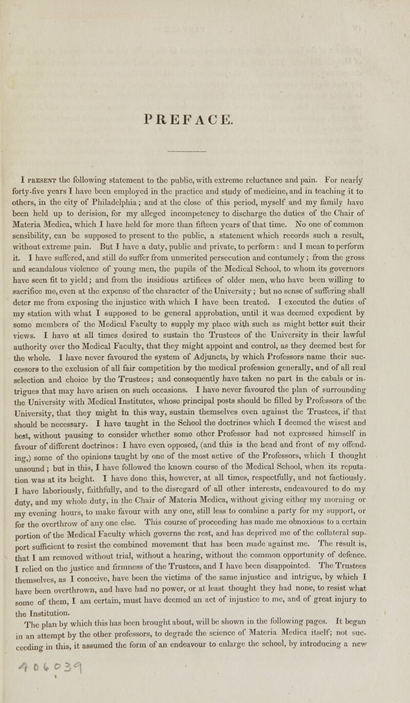 PREFACE. I present the following statement to the public, with extreme reluctance and pain. For nearly forty-five years I have been employed in the practice and study of medicine, and in teaching it to others, in the city of Philadelphia; and at the close of this period, myself and my family have been held up to derision, for my alleged incompetency to discharge the duties of the Chair of Materia Mcdica, which I have held for more than fifteen years of that time. No one of common sensibility, can be supposed to present to the public, a statement which records such a result, without extreme pain. But I have a duty, public and private, to perform : and I mean to perform it. I have suffered, and still do suffer from unmerited persecution and contumely ; from the gross and scandalous violence of young men, the pupils of the Medical School, to whom its governors have seen fit to yield; and from the insidious artifices of older men, who have been willing to sacrifice me, even at the expense of the character of the University; but no sense of suffering shall deter me from exposing the injustice with which I have been treated. I executed the duties of my station with what I supposed to be general approbation, until it was deemed expedient by some members of the Medical Faculty to supply my place with such as might better 6uit their views. I have at all times desired to sustain the Trustees of the University in their lawful authority over tho Medical Faculty, that they might appoint and control, as they deemed best for the whole. I have never favoured the system of Adjuncts, by which Professors name their suc- cessors to the exclusion of all fair competition by the medical profession generally, and of all real selection and choice by the Trustees; and consequently have taken no part in the cabals or in- trigues that may have arisen on such occasions. I have never favoured the plan of surrounding the University with Medical Institutes, whoso principal posts should be filled by Professors of the University, that they might in this way, sustain themselves even against the Trustees, if that should be necessary. I have taught in the School the doctrines which I deemed the wisest and best, without pausing to consider whether some other Professor had not expressed himself in favour of different doctrines: I have even opposed, (and this is the head and front of my offend- ing,) some of the opinions taught by one of the most active of the Professors, which I thought unsound; but in this, I have followed the known course of the Medical School, when its reputa- tion was at its height. I have done this, however, at all times, respectfully, and not factiously. I have laboriously, faithfully, and to the disregard of all other interests, endeavoured to do my duty, and my whole duty, in the Chair of Materia Medica, without giving either my morning or ray evening hours, to make favour with any one, still less to combine a party for my support, or for the overthrow of any one else. This course of proceeding has made me obnoxious to a certain portion of the Medical Faculty which governs the rest, and has deprived me of the collateral sup- port sufficient to resist tho combined movement that has been made against me. The result is, that I am removed without trial, without a hearing, without the common opportunity of defence. I relied on the justice and firmness of the Trustees, and I have been disappointed. The Trustees themselves, as I conceive, have been the victims of the same injustice and intrigue, by which I have been overthrown, and have had no power, or at least thought they had none, to resist what some of them, I am certain, must have deemed an act of injustice to me, and of great injury to the Institution. The plan by which this has been brought about, will be shown in the following pages. It began in an attempt by the other professors, to degrade the science of Materia Medica itself; not suc- ceeding in this, it assumed the form of an endeavour to enlarge the school, by introducing a new