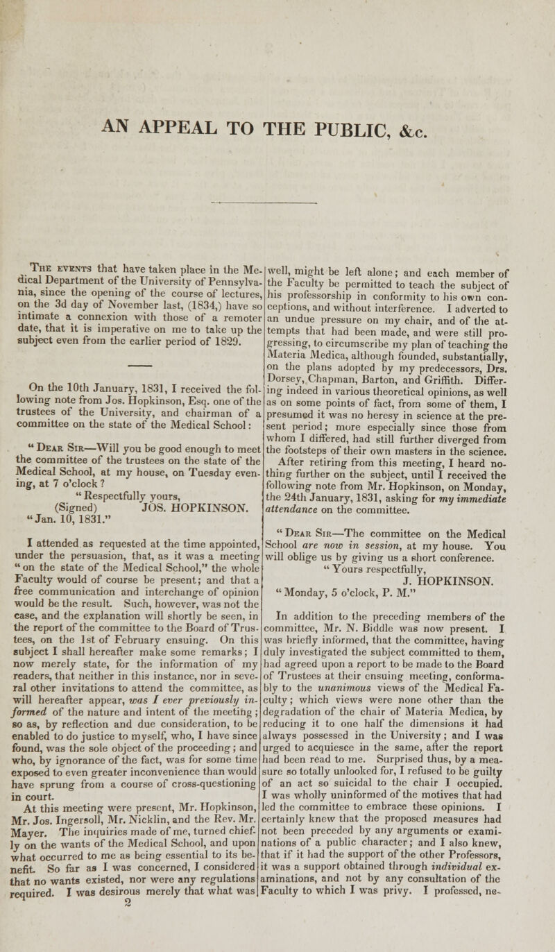 AN APPEAL TO THE PUBLIC, &c. The events that have taken place in the Me- dical Department of the University of Pennsylva- nia, since the opening of the course of lectures, on the 3d day of November last, (1834,) have so intimate a connexion with those of a remoter date, that it is imperative on me to take up the subject even from the earlier period of 1829. On the 10th January, 1831, I received the fol- lowing note from Jos. Hopkinson, Esq. one of the trustees of the University, and chairman of a committee on the state of the Medical School:  Dear Sir—Will you be good enough to meet the committee of the trustees on the 6tate of the Medical School, at my house, on Tuesday even- ing, at 7 o'clock ?  Respectfully yours, (Signed) JOS. HOPKINSON. Jan. 10,1831. I attended as requested at the time appointed, under the persuasion, that, as it was a meeting on the state of the Medical School, the whole Faculty would of course be present; and that a free communication and interchange of opinion would be the result. Such, however, was not the case, and the explanation will shortly be seen, in the report of the committee to the Board of Trus- tees, on the 1st of February ensuing. On this subject I shall hereafter make some remarks; I now merely state, for the information of my readers, that neither in this instance, nor in seve- ral other invitations to attend the committee, as will hereafter appear, was I ever previously in- formed of the nature and intent of the meeting ; so as, by reflection and due consideration, to be enabled to do justice to myself, who, I have since found, was the sole object of the proceeding; and who, by ignorance of the fact, was for some time exposed to even greater inconvenience than would have sprung from a course of cross-questioning in court. At this meeting were present, Mr. Hopkinson, Mr. Jos. Ingersoll, Mr. Nicklin, and the Rev. Mr. Mayer. The inquiries made of me, turned chief- ly on the wants of the Medical School, and upon what occurred to me as being essential to its be- nefit. So far as I was concerned, I considered that no wants existed, nor were any regulations well, might be left alone; and each member of the Faculty be permitted to teach the subject of his professorship in conformity to his own con- ceptions, and without interference. I adverted to an undue pressure on my chair, and of the at- tempts that had been made, and were still pro- gressing, to circumscribe my plan of teaching the Materia Medica, although founded, substantially, on the plans adopted by my predecessors, Drs. Dorsey, Chapman, Barton, and Griffith. Differ- ing indeed in various theoretical opinions, as well as on some points of fact, from some of them, I presumed it was no heresy in science at the pre- sent period; more especially since those from whom I differed, had still further diverged from the footsteps of their own masters in the science. After retiring from this meeting, I heard no- thing further on the subject, until I received the following note from Mr. Hopkinson, on Monday, the 24th January, 1831, asking for my immediate attendance on the committee.  Dear Sir—The committee on the Medical School are now in session, at my house. You will oblige us by giving us a short conference.  Yours respectfully, J. HOPKINSON.  Monday, 5 o'clock, P. M. In addition to the preceding members of the committee, Mr. N. Biddle was now present. I was briefly informed, that the committee, having duly investigated the subject committed to them, had agreed upon a report to be made to the Board of Trustees at their ensuing meeting, conforma- bly to the unanimous views of the Medical Fa- culty ; which views were none other than the degradation of the chair of Materia Medica, by reducing it to one half the dimensions it had always possessed in the University; and I was urged to acquiesce in the same, after the report had been read to me. Surprised thus, by a mea- sure so totally unlooked for, I refused to be guilty of an act so suicidal to the chair I occupied. I was wholly uninformed of the motives that had led the committee to embrace these opinions. I certainly knew that the proposed measures had not been preceded by any arguments or exami- nations of a public character; and I also knew, that if it had the support of the other Professors, it was a support obtained through individual ex- aminations, and not by any consultation of the