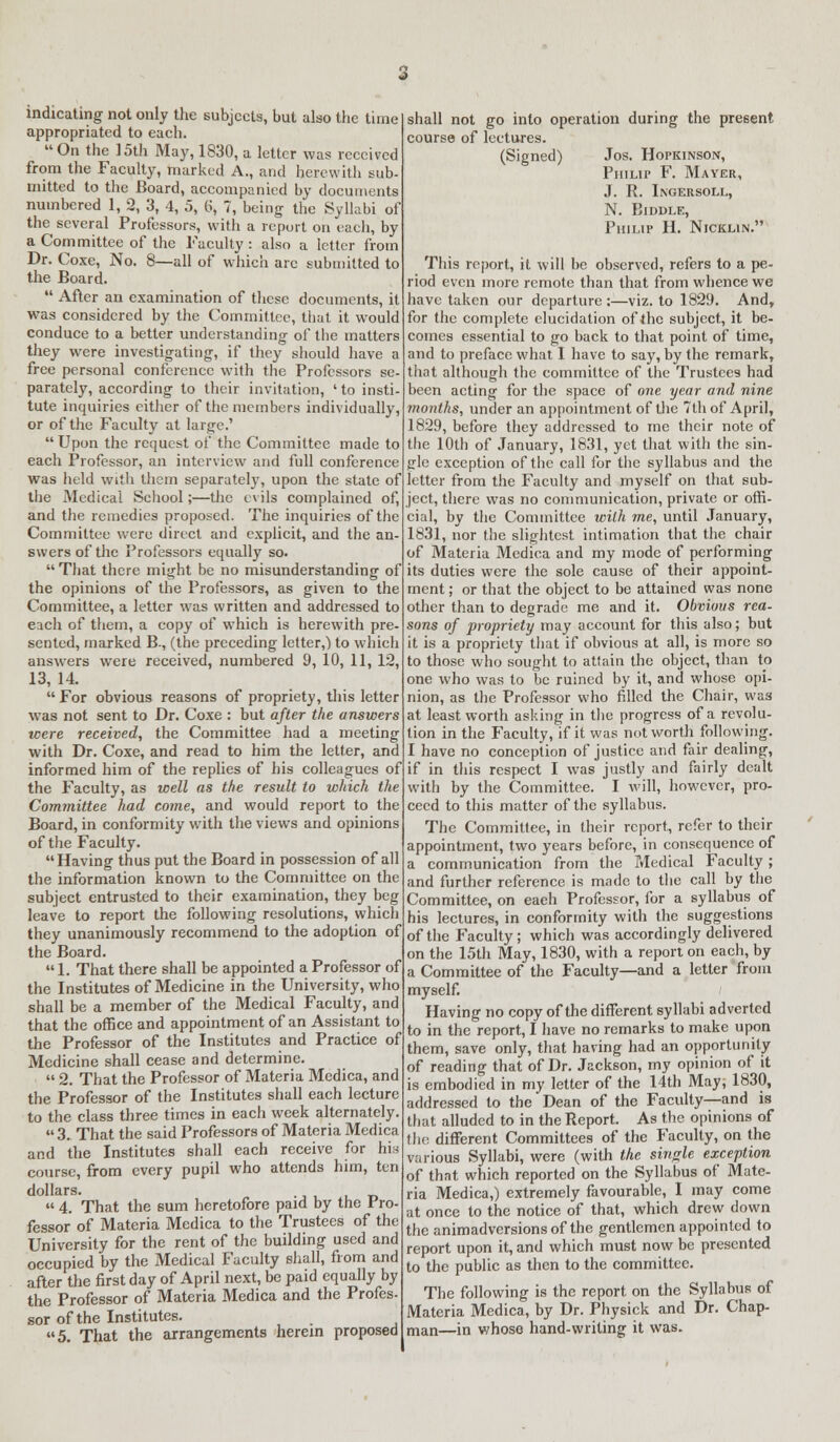 indicating not only the subjects, but also the time appropriated to each. On the 15th May, 1830, a letter was received from the Faculty, marked A., and herewith sub- mitted to the Board, accompanied by documents numbered 1, 2, 3, 4, 5, b, 7, being the Syllabi of the several Professors, with a report on each, by a Committee of the Faculty: also a letter from Dr. Coxe, No. 8—all of which arc submitted to the Board.  After an examination of these documents, it was considered by the Committee, that it would conduce to a better understanding of the matters they were investigating, if they should have a free personal conference with the Professors se- parately, according to their invitation, ' to insti- tute inquiries either of the members individually, or of the Faculty at large.' Upon the request of the Committee made to each Professor, an interview and full conference was held with them separately, upon the state of the Medical School;—the evils complained of, and the remedies proposed. The inquiries of the Committee were direct and explicit, and the an- swers of the Professors equally so. That there might be no misunderstanding of the opinions of the Professors, as given to the Committee, a letter was written and addressed to each of them, a copy of which is herewith pre- sented, marked B., (the preceding letter,) to which answers were received, numbered 9, 10, 11, 12, 13, 14. For obvious reasons of propriety, this letter was not sent to Dr. Coxe : but after the answers ■were received, the Committee had a meeting with Dr. Coxe, and read to him the letter, and informed him of the replies of his colleagues of the Faculty, as well as the result to which the Committee had come, and would report to the Board, in conformity with the views and opinions of the Faculty. Having thus put the Board in possession of all the information known to the Committee on the subject entrusted to their examination, they beg leave to report the following resolutions, which they unanimously recommend to the adoption of the Board. 1. That there shall be appointed a Professor of the Institutes of Medicine in the University, who shall be a member of the Medical Faculty, and that the office and appointment of an Assistant to the Professor of the Institutes and Practice of Medicine shall cease and determine.  2. That the Professor of Materia Medica, and the Professor of the Institutes shall each lecture to the class three times in each week alternately.  3. That the said Professors of Materia Medica and the Institutes shall each receive for his course, from every pupil who attends him, ten dollars.  4. That the sum heretofore paid by the Pro- fessor of Materia Medica to the Trustees of the University for the rent of the building used and occupied by the Medical Faculty shall, from and after the first day of April next, be paid equally by the Professor of Materia Medica and the Profes- sor of the Institutes. 5. That the arrangements herein proposed shall not go into operation during the present course of lectures. (Signed) Jos. Hopkinson, Philip F. Mayer, J. R. Ingersoll, N. BlDDLE, Philip H. Nicklin. This report, it will be observed, refers to a pe- riod even more remote than that from whence we have taken our departure :—viz. to 1829. And, for the complete elucidation of the subject, it be- comes essential to go back to that point of time, and to preface what I have to say, by the remark, that although the committee of the Trustees had been acting for the space of one year and nine months, under an appointment of the 7th of April, 1829, before they addressed to me their note of the 10th of January, 1831, yet that with the sin- gle exception of the call for the syllabus and the letter from the Faculty and myself on that sub- ject, there was no communication, private or offi- cial, by the Committee with me, until January, 1831, nor the slightest intimation that the chair of Materia Medica and my mode of performing its duties were the sole cause of their appoint- ment ; or that the object to be attained was none other than to degrade me and it. Obvious rea- sons of propriety may account for this also; but it is a propriety that if obvious at all, is more so to those who sought to attain the object, than to one who was to be ruined by it, and whose opi- nion, as the Professor who filled the Chair, was at least worth asking in the progress of a revolu- tion in the Faculty, if it was not worth following. I have no conception of justice and fair dealing, if in litis respect I was justly and fairly dealt with by the Committee. I will, however, pro- ceed to this matter of the syllabus. The Committee, in their report, refer to their appointment, two years before, in consequence of a communication from the Medical Faculty ; and further reference is made to the call by the Committee, on eaeh Professor, for a syllabus of his lectures, in conformity with the suggestions of the Faculty; which was accordingly delivered on the 15th May, 1830, with a report on each, by a Committee of the Faculty—and a letter from myself. / Having no copy of the different syllabi adverted to in the report, I have no remarks to make upon them, save only, that having had an opportunity of reading that of Dr. Jackson, my opinion of it is embodied in my letter of the 14th May, 1830, addressed to the Dean of the Faculty—and is that alluded to in the Report. As the opinions of the different Committees of the Faculty, on the various Syllabi, were (with the single exception of that which reported on the Syllabus of Mate- ria Medica,) extremely favourable, I may come at once to the notice of that, which drew down the animadversions of the gentlemen appointed to report upon it, and which must now be presented to the public as then to the committee. The following is the report on the Syllabus of Materia Medica, by Dr. Physick and Dr. Chap- man—in whose hand-writing it was.