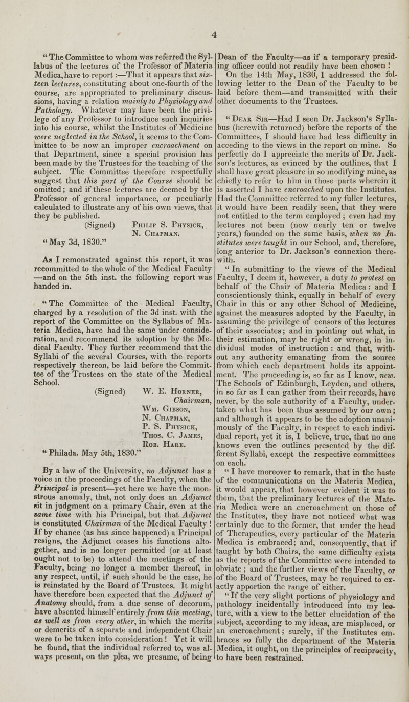  The Committee to whom was referred the Syl- labus of the lectures of the Professor of Materia Medica, have to report:—That it appears that six- teen lectures, constituting about one-fourth of the course, are appropriated to preliminary discus- sions, having a relation mainly to Physiology and Pathology. Whatever may have been the privi- lege of any Professor to introduce such inquiries into his course, whilst the Institutes of Medicine were neglected in the School, it seems to the Com- mittee to be now an improper encroachment on that Department, since a special provision has been made by the Trustees for the teaching of the subject. The Committee therefore respectfully suggest that this part of the Course should be omitted; and if these lectures are deemed by the Professor of general importance, or peculiarly calculated to illustrate any of his own views, that they be published. (Signed) Philip S. Physick, N. Chapman. May 3d, 1830. As I remonstrated against this report, it was recommitted to the whole of the Medical Faculty —and on the 5th inst. the following report was handed in.  The Committee of the Medical Faculty, charged by a resolution of the 3d inst. with the report of the Committee on the Syllabus of Ma- teria Medica, have had the same under conside- ration, and recommend its adoption by the Me- dical Faculty. They further recommend that the Syllabi of the several Courses, with the reports respectively thereon, be laid before the Commit- tee of the Trustees on the state of the Medical School. (Signed) W. E. Horner, Chairman, Wm. Gibson, N. Chapman, P. S. Physick, Thos. C. James, Rob. Hare.  Philada. May 5th, 1830. By a law of the University, no Adjunct has a voice in the proceedings of the Faculty, when the Principal is present—yet here we have the mon- strous anomaly, that, not only does an Adjunct sit in judgment on a primary Chair, even at the same time with his Principal, but that Adjunct is constituted Chairman of the Medical Faculty ! If by chance (as has since happened) a Principal resigns, the Adjunct ceases his functions alto- gether, and is no longer permitted (or at least ought not to be) to attend the meetings of the Faculty, being no longer a member thereof, in any respect, until, if such should be the case, he is reinstated by the Board of Trustees. It might have therefore been expected that the Adjunct of Anatomy should, from a due sense of decorum, have absented himself entirely from this meeting, as well as from every other, in which the merits or demerits of a separate and independent Chair were to be taken into consideration! Yet it will be found, that the individual referred to, was al- ways present, on the plea, we presume, of being Dean of the Faculty—as if a temporary presid- ing officer could not readily have been chosen ! On the 14th May, 1830, I addressed the fol- lowing letter to the Dean of the Faculty to be laid before them—and transmitted with their other documents to the Trustees.  Dear Sir—Had I seen Dr. Jackson's Sylla- bus (herewith returned) before the reports of the Committees, I should have had less difficulty in acceding to the views in the report on mine. So perfectly do I appreciate the merits of Dr. Jack- son's lectures, as evinced by the outlines, that I shall have great pleasure in so modifying mine, as chiefly to refer to him in those parts wherein it is asserted I have encroached upon the Institutes. Had the Committee referred to my fuller lectures, it would have been readily seen, that they were not entitled to the term employed ; even had my lectures not been (now nearly ten or twelve years,) founded on the same basis, when no In- stitutes were taught in our School, and, therefore, long anterior to Dr. Jackson's connexion there- with.  In submitting to the views of the Medical Faculty, I deem it, however, a duty to protest on behalf of the Chair of Materia Medica: and I conscientiously think, equally in behalf of every Chair in this or any other School of Medicine, against the measures adopted by the Faculty, in assuming the privilege of censors of the lectures of their associates; and in pointing out what, in their estimation, may be right or wrong, in in- dividual modes of instruction : and that, with- out any authority emanating from the source from which each department holds its appoint- ment. The proceeding is, so far as I know, new. The Schools of Edinburgh, Leyden, and others, in so far as I can gather from their records, have never, by the sole authority of a Faculty, under- taken what has been thus assumed by our own; and although it appears to be the adoption unani- mously of the Faculty, in respect to each indivi- dual report, yet it is, I believe, true, that no one knows even the outlines presented by the dif- ferent Syllabi, except the respective committees on each.  I have moreover to remark, that in the haste of the communications on the Materia Medica, it would appear, that however evident it was to them, that the preliminary lectures of the Mate- ria Medica were an encroachment on those of the Institutes, they have not noticed what was certainly due to the former, that under the head of Therapeutics, every particular of the Materia Medica is embraced; and, consequently, that if taught by both Chairs, the same difficulty exists as the reports of the Committee were intended to obviate ; and the further views of the Faculty, or of the Board of Trustees, may be required to ex- actly apportion the range of either.  If the very slight portions of physiology and pathology incidentally introduced into my leo- ture, with a view to the better elucidation of the subject, according to my ideas, are misplaced, or an encroachment; surely, if the Institutes em- braces so fully the department of the Materia Medica, it ought, on the principles of reciprocity, to have been restrained.