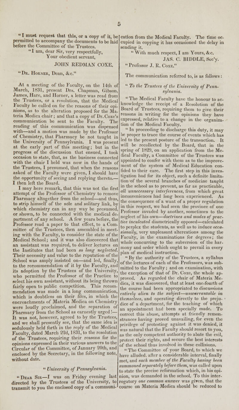  I must request that this, or a copy of it, be permitted to accompany the documents to be laid before the Committee of the Trustees. I am, dear Sir, very respectfully, Your obedient servant, JOHN REDMAN COXE. Dr. Horner, Dean, &c. At a meeting of the Faculty, on the 14th of March, 1831, present Drs. Chapman, Gibson, James, Hare, and Horner, a letter was read from the Trustees, or a resolution, that the Medical Faculty be called on for the reasons of their opi- nions, as to the alteration proposed for the Ma- teria Medica chair; and that a copy of Dr.Coxe's communication be sent to the Faculty. The reading of this communication was dispensed with—and a motion was made by the Professor of Chemistry, that Pharmacy be not taught in the University of Pennsylvania. I was present at the early part of this meeting; but in the progress of the discussion that ensued, I took occasion to state, that, as the business connected with the chair I held was now in the hands of the Trustees, I presumed, that when the reasons asked of the Faculty were given, I should have the opportunity of seeing and replying thereto.- I then left the Board. I may here remark, that this was not the first attempt of the Professor of Chemistry to remove Pharmacy altogether from the school—and thus, to strip himself of the sole and solitary link, by which chemistry can in any way be presumed or shown, to be connected with the medical de- partment of any school. A few years before, the Professor read a paper to that effect, to a Com- mittee of the Trustees, then assembled in meet- ing with the Faculty, to consider the state of the Medical School; and it was also discovered that an assistant was required, to deliver lectures on the Institutes that had been so long neglected. Their necessity and value to the reputation of the School was amply insisted on—and led, finally, to the recommendation of it by the Faculty, and its adoption by the Trustees of the University, who permitted the Professor of the Practice to select his own assistant, without its being thrown fairly open to public competition. This recom- mendation was made in a long communication, which is doubtless on their files, in which the encroachments of Materia Medica on Chemistry were loudly proclaimed, and the separation of Pharmacy from the School as earnestly urged !— It was not, however, agreed to by the Trustees, and we shall presently see, that the same idea is sedulously held forth in the reply of the Medical Faculty, dated March 22d, 1831, to the resolution of the Trustees, requiring their reasons for the opinions expressed in their various answers to the Circular of the Committee, of January 20th, and enclosed by the Secretary, in the following note, without date.  University of Pennsylvania. Dear Sir—I was on Friday evening last directed by the Trustees of the University, to transmit to you the enclosed copy of a communi- cation from the Medical Faculty. The time oc- cupied in copying it has occasioned the delay in sending it.  With much respect, I am Yours, &c. JAS. C. BIDDLE, Sec'y.  Professor J. R, Coxe. The communication referred to, is as follows:  To the Trustees of the University of Penn- sylvania.  The Medical Faculty have the honour to ac- knowledge the receipt of a Resolution of the Board of Trustees, requiring them to give their reasons in writing for the opinions they have expressed, relative to a change in the organiza- tion of the Medical Faculty.  In proceeding to discharge this duty, it may be proper to trace the course of events which has led to the present posture of the transaction. It will be recollected by the Board, that in the spring of 1829, on an application from the Me- dical Faculty, a Committee of the Trustees was appointed to confer with them as to the improve- ment of the system of Medical Education con- fided to their care. The first step in this inves- tigation had for its object, such a definite limita- tion of the several branches of medicine taught in the school as to prevent, as far as practicable, all unnecessary interferences, from which great inconveniences had long been experienced. As the consequence of a want of a proper regulation in this respect, we had seen the province of one Professor invaded by another, sometimes to the neglect of his own—doctrines and modes of prac- tice inculcated diametrically opposed—calculated to perplex the students, as well as to induce occa- sionally, very unpleasant altercations among the Faculty, in the examinations for degrees; the whole concurring to the subversion of the har- mony and order which ought to prevail in every plan of medical instruction.  By the authority of the Trustees, a syllabus of the lectures of each of the Professors, was sub- mitted to the Faculty; and on examination, with the exception of that of Dr. Coxe, the whole ap- proved. As regarded the chair of Materia Me- dica, it was discovered, that at least one-fourth of the course had been appropriated to discussions entirely alien to the subject—unwarrantable in themselves, and operating directly to the preju- > dice of a department, for the teaching of which an appointment had been specially made. To correct this abuse, attempts at friendly remon- strances having proved unavailing, for even the privilege of protesting against it was denied, it was natural that the Faculty should resort to you, as the only competent authority to abate the evil, protect their rights, and secure the best interests of the school thus involved in these collisions. The Committee of your Board, to which we have alluded, after a considerable interval, finally met, and each member of the Faculty having been summoned separately before them, was called upon to state the precise reformation which, in his opi- nion, was demanded in the school. To this inter- rogatory one common answer was giyen, that the course on Materia Medica should be reduced to