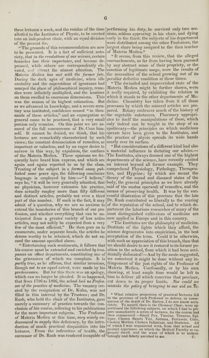 three lectures a week, and the residue of the time allotted to the Institutes of Physic, to be erected into an independent chair, with an equal division of the present fee. The grounds of this recommendation are now to be presented. It is a fact of sufficient noto- riety, that in the revolutions of our science, certain branches lose their importance, and become de- pressed, while others are correspondently ele- vated, and attract the utmost attention. The Materia Medica has met with the former fate. During the dark ages of medicine, when idle credulity and the superstition of ignorance had usurped the place of philosophical inquiry, reme- dies were infinitely multiplied, and the treatises on them swelled to enormous dimensions. This was the season of its highest estimation. But as we advanced in knowledge, and a severe scru- tiny was instituted, confidence ceased  in thou- sands of these articles, and an expurgation so general came to be practised, that a very small portion only remains. On this point we are as- sured of the full concurrence of Dr. Coxe him- self. It cannot be denied, we think, that his lectures are remarkably characterized by such views ; the constant denunciation of remedies, as important or valueless, and by an eager desire to narrow in this way, by expulsion, the confines of the Materia Medica. These opinions we fre- quently have heard him express, and which are again and again reported to us by the class. Treating of the subject in a formal essay pub. lished some years ago, the following conclusive language is employed by him:— I believe, says he,  it will be very generally admitted, that no physician, however extensive his practice, does actually employ more than fifty different and distinct articles, probably not even a third part of this number. If such is the fact, it may admit of a question, why we are so anxious to extend the boundaries of this branch of our pro- fession, and whether everything that can be an- ticipated from a greater variety of less active articles, may not safely be expected from a very few of the most efficient. He then goes on to enumerate, under separate heads, the articles he deems worthy to be retained, which do not ex- ceed the amount specified above.  Entertaining such sentiments, it follows that his course must be extended and enriched by tres- passes on other departments, constituting one of the grievances of which wo complain. It is partly true, as he affirms, that similar invasions, though not to an equal extent, were made by his predecessors. But for this there was an apology, which can no longer be pleaded. It so happened, that from 1796 to 1806, the school had no Profes- sor of the practice of medicine. The vacancy cre- ated by the resignation of Dr. Kuhn, was not filled in this interval by the Trustees; and Dr. Rush, who held the chair of the Institutes, gave merely a summary of practice towards the con- clusion of his course, referring to his publications for the more important subjects. The Professor of Materia Medica at this time, very wisely en- deavoured to supply this deficiency, by the intro- duction of much practical disquisition into his lectures. From the infirmities of health, the successor of Dr. Rush was rendered incapable of performing his duty, he survived only two ses- sions, seldom appearing in his chair, and dying early in the third; the subjects of his department were distributed among the other Professors, the largest share being assigned to the then teacher of Materia Medica.*  It seems, from this review, that the alleged encroachments, so far from having been pursued by any abstract sense of their propriety, or the sanction of legitimate usage, were the results of the necessities of the school growing out of its peculiar defective condition at these times. The dwindled and impoverished state of the Materia Medica might be further shown, were it really required, by exhibiting the relation in which it stands to the other departments of Me- dicine. Chemistry has taken from it all those processes by which the mineral articles are pre- pared. Botany embraces much of the history of the vegetable substances. Pharmacy appropri- ates to itself the manipulations of these, which only indeed can be taught in the shop of an apothecary—the principles on which medicines operate have been given to the Institutes, and the practice of physic spreads its wide hands nearly over its surface.  But considerations of a different kind had also a material influence in dictating our advice.— The Institutes, always deemed one of the highest departments of the science, have recently excited an interest beyond all former example. They comprehend Physiology, Pathology, Therapeu- tics, and Hygeine; by which are meant the theory of the sound and diseased states of the body, the general principles as we have already said of the modus operandi of remedies, and the means of preserving health. It was by the suc- cessful illustration of this province that the late Dr. Rush contributed so liberally to the rearing of the reputation of the school, and to which de- partment the laborious researches of many of the most distinguished cultivators of medicine are now applied in Europe and in this country. The Institutes are the philosophy of medicine. Destitute of the lights which they afford, the science degenerates into empiricism, in the best acceptation of the term. Could it be otherwise, with such an appreciation of this branch, than that we should desire to see it restored to its former po- sition in the school, from which it had been acci- dentally dislocated?—And by the mode suggested, we conceived it might be done without any in- fringement of the just rights of the Professor of Materia Medica. Confessedly, or by his own showing, at least ample time would be left to him to deliver all which concerns that province, cut down to its proper limits. Nor could we mistake the policy of bringing to our aid an Tic- * What relative proportion of practical lectures fell to the province of each Professor to deliver, in conse- quence of the death of Dr. Barton, I do not know accu- rately. To myself, then in the Chemical Chair, were ap- portioned the following subjects, on which I had to pre- pare immediately a series of lectures, for the course had then commenced.—Small Pox, Vaccine, Tetanus, Epi- lepsy, Chorea Sancti Viti, Asthma, Pertussis, Colic, Cholera Morbus, Cholera Infantum, and Diabetes. All of which I was acquainted with, from that actual and positive experience, on which the Medical Faculty so co- piously dwell, and the want of which is so unhesi- tatingly and falsely ascribed to me. C.