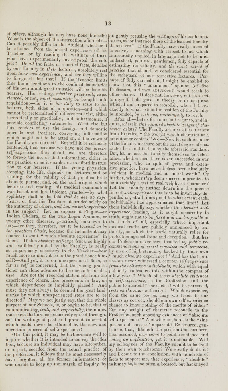 o/ others, although he may have none himself??d What is the object of the instruction afforded?— Can it possibly differ to the Student, whether it be attained from the actual experience of his Teacher—or by reading the writings of those who have experimentally investigated the sub- ject ? Do all the facts, or reported facts, detailed by our Faculty in their lectures, absolutely rest upon their own experience; and are they willing to forego all but that? If the Teacher limit: thus his instructions to the confined boundaries of his own mind, great injustice will be done his hearers. His reading, whether practically expe- rienced, or not, must absolutely be brought into requisition;—for it is his duty to state to his hearers, both sides of a question—and which cannot be pretermitted if differences exist, either theoretically or practically; and to harmonize, if possible, conflicting statements. What else, but this, renders of use the foreign and domestic journals and treatises, conveying information which ought not to be acted on, if the views of the Faculty are correct! But will it be seriously contended, that because we have not the precise self.experience they detail, we are therefore to forego the use of that information, either in our practice, or as it enables us to afford instruc- tion to our hearers! If the young physician, stepping into life, depends on lectures and on reading, for the validity of that practice he is about to pursue, and, on the authority of which lectures and reading, his medical examination was based, and his Diploma granted—by what sophistry shall he be told that he has no expe- rience, or that his Teachers depended solely on the authority of others, and had no self-experience in the subject? Let us suppose it Plague—or Indian Cholera, or the true Lepra Arabum, or twenty other diseases, practically unknown to us;—are they, therefore, not to be touched on by the practical Chair, because the incumbent may chance to want much absolute experience in them! If this absolute self-experience, so highly and confidently noted by the Faculty, is really so imperiously necessary to the Teacher—how much more so must it be to the practitioner him- self!—And yet, it is on unexperienced facts, so far as self is concerned, that the young practi- tioner can alone advance to the encounter of dis- ease. Are not the recorded statements from the experience of others, like precedents in law, on which dependence is implicitly placed ? And must they not always be deemed the great land- marks by which unexperienced steps are to be directed ? May we not justly say, that the whole purport of our Schools, is, or ought to be, that of communicating, truly and impartially, the nume- rous facts that are so extensively spread through- out the writings of past and present time—but which could never be attained by the slow and uncertain process of self-experience!  On this point, it may be furthermore well to inquire whether it is intended to convey the idea that, because an individual may have altogether, or in part, seceded from the actual practice of his profession, it follows that he must necessarily have forgotten all his former information; or was unable to keep up the march of inquiry by iligently perusing the writings of his contempo- raries, as for instance those of the learned Faculty themselves ? If the Faculty have really intended to convey a meaning with respect to me, which is assuredly implied, in language not to be mis- understood, you are, gentlemen, fully capable of estimating its validity, and the exact extent of practice that should be considered essential for the safeguard of our respective lectures. Per- haps, if fully carried out, I might be enabled to show that this unanimous opinion (of five Professors, and two adjuncts !) would reach to other chairs. It does not, however, with respect to myself, hold good in theory or in fact; and which I am prepared to establish, when I know exactly to what extent the position of the Faculty is intended, by each one, individually to reach. After all—Let us for an instant rcqur to, and in- quire, wherein this vaunted absolute weight of cha- racter exists? The Faculty assure us that it arises from Practice,  the weight which character as a practitioner confers, &c.—Now let each member of the Faculty measure out the exact degree of cha- racter he is entitled to by the aforesaid standard. But, let me ask the Faculty themselves to deter- mine, whether men have never succeeded in our profession, who, in spite of great and exten- sive practice, have nevertheless been absolutely deficient in medical and in moral worth? Or further, whether they deem success in practice, to be invariably a test of real weight of character ? Let the Faculty further determine the precise line of self-experience that is to be invariably de- pended on, at all times; and to what extent each, individually, has approximated that limit! Let them individually say, whether this boasted self- experience, leading, as it ought, apparently to truth, ought not to be fixed and unchangeable in the hands of all, especially where important, medical truths arc publicly announced by au- thority, on which the world naturally relies for protection against fraud and deception. But, has our Profession never been insulted by public re- commendations of secret remedies and panaceas, by men of high standing, backed by their own  much absolute experience ? And has that pro- fession never witnessed a counter self-experience from the selfsame individuals, which with equal publicity contradicts this, within the compass of a few years ? Which of these absolute evidences of self-experience, is the Profession and the public to accredit ? for each, it will be perceived, rests on the same authority ! Which experience, from the same person, may we teacli to our classes as correct, should our own self-experience chance to know nothing of the merits of cither ? Can any weight of character reconcile to the Profession, such opposing evidences of absolute self-experience ? And wherein, here, is the  sine qua non of success apparent ? Be assured, gen- tlemen, that, although the position that has been thus assumed, may serve to point a sentence, and convey an implication, yet it is untenable. Will my colleagues of the Faculty submit to be tried by their own touchstone? We greatly doubt it! and I come to the conclusion, with hundreds of facts to support me, that experience,  absolute as it may be, is too often a boasted, but hackneyed