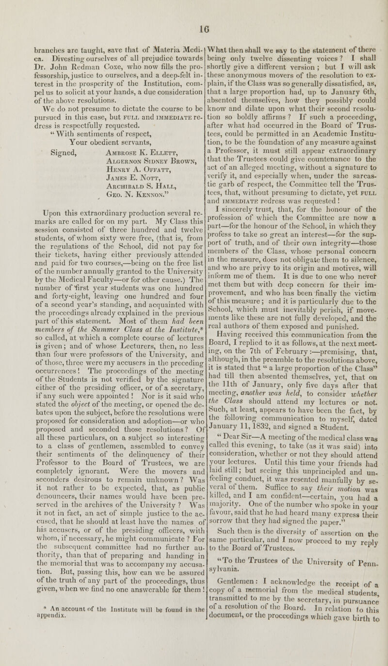 branches are taught, save that of Materia Medi- ca. Divesting-ourselves of all prejudice towards Dr. John Redman Coxe, who now fills the pro- fessorship, justice to ourselves, and a deep-felt in- terest in the prosperity of the Institution, com- pel us to solicit at your hands, a due consideration of the above resolutions. We do not presume to dictate the course to be pursued in this case, but full and immediate re- dress is respectfully requested.  With sentiments of respect, Your obedient servants, Signed, Ambrose K. Ellett, Algernon Sidney Brown, Henry A. Offatt, James E. Nott, Archibald S. Hall, Geo. N. Kennon. Upon this extraordinary production several re- marks are called for on my part. My Class this session consisted of three hundred and twelve students, of whom sixty were free, (that is, from the regulations of the School, did not pay for their tickets, having either previously attended and paid for two courses,—being on the free list of the number annually granted to the University by the Medical Faculty—or for other cause.) The number of first year students was one hundred and forty-eight, leaving one hundred and four of a second year's standing, and acquainted with the proceedings already explained in the previous part of this statement. Most of them had been members of the Summer Class at the Institute,* so called, at which a complete course of lectures is given; and of whose Lecturers, then, no less than four were professors of the University, and of those, three were my accusers in the preceding occurrences ! The proceedings of the meeting of the Students is not verified by the signature either of the presiding officer, or of a secretary, if any such were appointed ! Nor is it said who stated the object of the meeting, or opened the de- bates upon the subject, before the resolutions were proposed for consideration and adoption—or who proposed and seconded those resolutions ? Of all these particulars, on a subject so interesting to a class of gentlemen, assembled to convey their sentiments of the delinquency of their Professor to the Board of Trustees, we are completely ignorant. Were the movers and seconders desirous to remain unknown ? Was it not rather to be expected, that, as public denouncers, their names would have been pre- served in the archives of the University ? Was it not in fact, an act of simple justice to the ac- cused, that he should at least have the names of his accusers, or of the presiding officers, with whom, if necessary, he might communicate ? For the subsequent committee had no further au- thority, than that of preparing and handing in the memorial that was to accompany my accusa- tion. But, passing this, how can we be assured of the truth of any part of the proceedings, thus given, when we find no one answerable for them ! * An account of Uie Institute will be found in the appendix. What then shall we say to the statement of there being only twelve dissenting voices ? I shall shortly give a different version ; but I will ask these anonymous movers of the resolution to ex- plain, if the Class was so generally dissatisfied, as, that a large proportion had, up to January 6th, absented themselves, how they possibly could know and dilate upon what their second resolu- tion so boldly affirms ? If such a proceeding, after what had occurred in the Board of Trus- tees, could be permitted in an Academic Institu- tion, to be the foundation of any measure against a Professor, it must still appear extraordinary that the Trustees could give countenance to the act of an alleged meeting, without a signature to verify it, and especially when, under the sarcas- tic garb of respect, the Committee tell the Trus- tees, that, without presuming to dictate, yet full and immediate redress was requested ! I sincerely trust, that, for the honour of the profession of which the Committee are now a part—for the honour of the School, in which they profess to take so great an interest—for the sup- port of truth, and of their own integrity—those members of the Class, whose personal concern in the measure, does not obligate them to silence, and who are privy to its origin and motives, will inform me of them. It is due to one who never met them but with deep concern for their im- provement, and who has been finally the victim of this measure; and it is particularly due to the School, which must inevitably perish, if move- ments like these are not fully developed, and the real authors of them exposed and punished. Having received this communication from the Board, I replied to it as follows, at the next meet- ing, on the 7th of February :—premising, that, although, in the preamble to the resolutions above, it is stated that  a large proportion of the Class had till then absented themselves, yet, that on the 11th of January, only five days after that meeting, another was held, to consider whether the Class should attend my lectures or not. Such, at least, appears to have been the fact, by the following communication to myself, dated January 11,1832, and signed a Student.  Dear Sir—A meeting of the medical class was called this evening, to take (as it was said) into consideration, whether or not they should attend your lectures. Until this time your friends had laid still; but seeing this unprincipled and un- feeling conduct, it was resented manfully by se- veral of them. Suffice to say their motion was killed, and I am confident—certain, you had a majority. One of the number who spoke in your favour, said that he had heard many express their sorrow that they had signed the paper. Such then is the diversity of assertion on the same particular, and I now proceed to my reolv to the Board of Trustees. ' ' To the Trustees of the University of Penn- sylvania. Gentlemen: I acknowledge the receipt of a copy of a memorial from the medical students transmitted to me by the secretary, in pursuance' of a resolution of the Board. In relation (o this document, or the proceedings which gave birth to